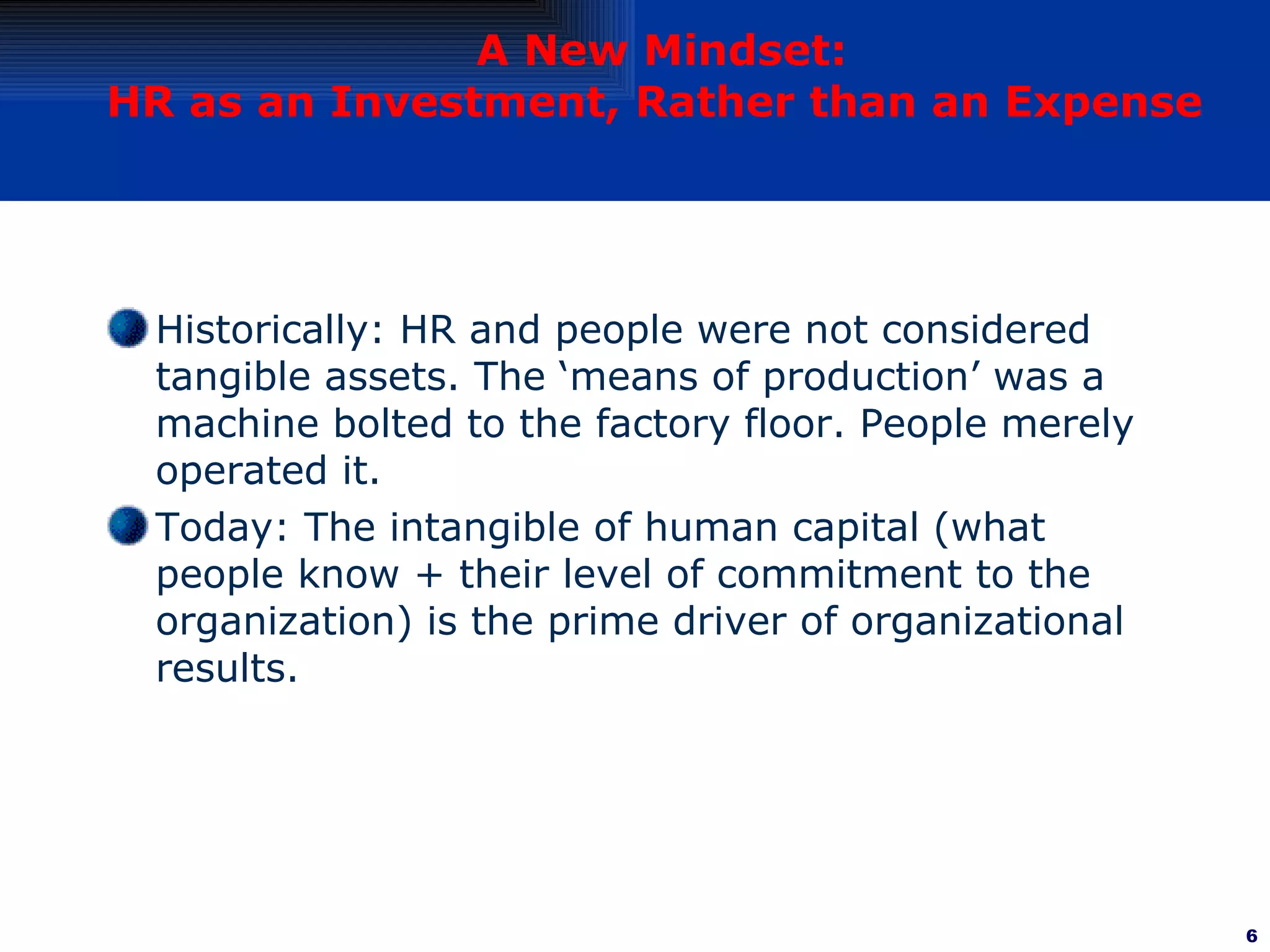 A New Mindset: HR as an Investment, Rather than an Expense   Historically: HR and people were not considered tangible assets. The ‘means of production’ was a machine bolted to the factory floor. People merely operated it. Today: The intangible of human capital (what people know + their level of commitment to the organization) is the prime driver of organizational results. 