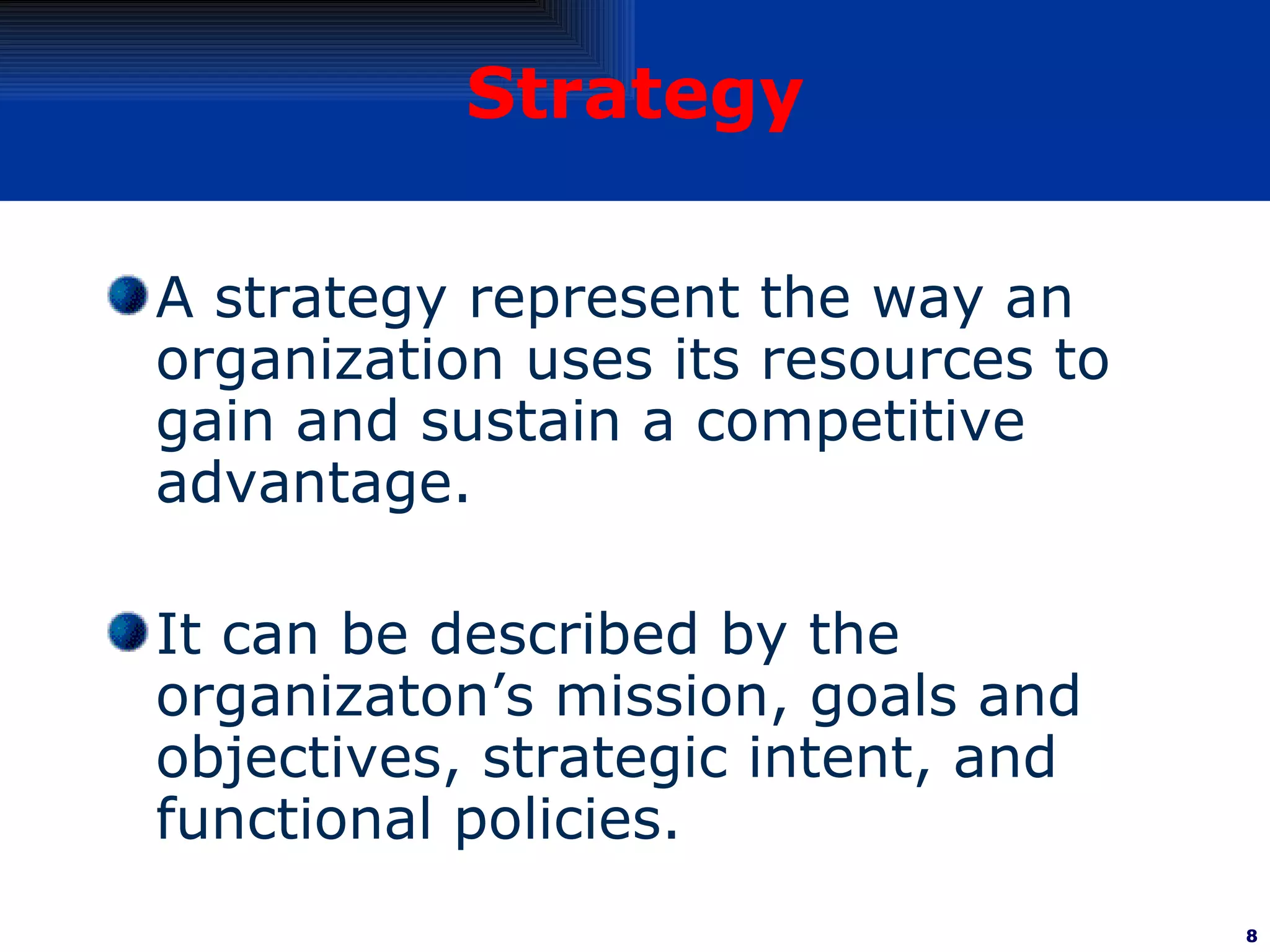 Strategy A strategy represent the way an organization uses its resources to gain and sustain a competitive advantage.  It can be described by the organizaton’s mission, goals and objectives, strategic intent, and functional policies. 