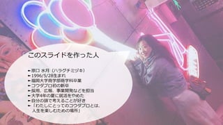 このスライドを作った人
►原口 水月（ハラグチミヅキ）
►1996/5/28生まれ
►福岡大学商学部商学科卒業
►コウダプロ初の新卒
►採用、広報、事業開発などを担当
►大学4年の夏に就活をやめた
►自分の頭で考えることが好き
►「わたしにとっ...