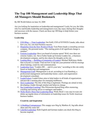 The Top 100 Management and Leadership Blogs That
All Managers Should Bookmark
By HR World Editors on June 10, 2008

Are you looking for inspiration on leadership and management? Lucky for you, the folks
who live and breathe leadership and management every day enjoy sharing their thoughts
and successes with the masses. Check out these top 100 blogs to help bolster your
business acumen.

Leadership

   1. CEO Blog — Time Leadership: Jim Estill, CEO of SYNNEX Canada, talks about
       how you, too, can meet business success.
   2. Dispatches from the New World of Work: Tom Peters heads a consulting services
       company. His personal motto: “The starting point of all significant change is
       mindset.”
   3. Extreme Leadership: Have you heard of extreme sports? Well, now there are
       extreme leaders, too. Steve Farber heads up Extreme Leaders Inc., a business-
       development company, and he also shares his thoughts on his site.
   4. Leading Blog — Building a Community of Leaders: Michael McKinney thinks
       that everyone is a leader. Find out how to tap into your potential with his musings
       about learning, creativity and communication.
   5. Leadership Turn: “Leaders DO — and it's your turn,” according to this site solely
       based on leadership and management.
   6. Management Craft: Management is an art, according to Lisa Haneberg, a
       professional management and leadership trainer, coach, and organization-
       development consultant.
   7. LeaderValues: LeaderValues aims to help leaders in all kinds of organizations
       and provide a meeting place for emerging trailblazers.
   8. Slow Leadership: The title of this blog is legitimate: Postings are aimed at truly
       developing a leader through mindset and behavior change.
   9. Say Leadership Coaching: This Polynesian-themed blog offers mentoring,
       coaching and training advice to managers and leaders.
   10. Wally Bock's Three Star Leadership Blog: Wally Bock’s very easy-to-scan site
       dishes up regular doses of information on leadership issues for North American
       business leaders.

       Creativity and Inspiration

   11. A Budding Contrapreneur: This snappy new blog by Matthew K. Ing talks about
       ideas and why some fail.
   12. Liderlik/Leadership: Both English and German readers can check this blog to
       become inspired.
 