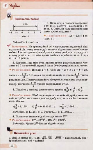 Виконаємо разом
4 ст 1. Одна подія сталася в середині
З ст. н. е., а друга - в середині 2 ст.
до н. е. Скільки часу пройшло між
_2 -1 о 1 2 3 Дими двома подіями?
Мал 5 • Р о з в ’я з а н н я . 1,5+'2,5 = 4 ст.
(мал. 5).
Відповідь. 4 століття.
^^Зауваж ення. На традиційній осі часу відсутні нульовий вік і
нульовий рік, тому вона відрізняється від математичної число­
вої осі. І якщо одна подія відбулася в тп-му році до н. е., а друга -
в л-му році н. е., то між цими подіями пройшло не т + п, а
т + п - 1 років.
2. Доведіть, що між будь-якими двома раціональними чис­
лами а і Ь на числовій прямій існує безліч раціональних чисел.
• Р о з в ’язання. Нехай а < Ь. Тоді 2 a < a + b i a + b< 26,
звідси а<^^-<Ь. Якщо а і b раціональні, то число також
2 2
раціональне. Позначивши його літерою т, так само перепону-
ємося, що число а+т також раціональне і т. д.
9 4 7
3. Подайте у вигляді десяткового дробу: а)—; б)— ; в) - .
8 11 6
• Р о з в ’яза нн я. Щоб перетворити звичайний дріб у десятко­
вий, потрібно чисельник даного дробу поділити на його знамен­
ник. Маємо:
а ) | = 1,125; 6 ) ^ = 0,363636...; в ) | =1,1666....
8 11 6
Відповідь, а) 1,125; б) 0, 363636...; в) 1,1666... .
4. Більше чи менше від мільярда число 230?
• Р о з в ’язанн я. 230= (210)3= 10243 > 10003.
Відповідь. Число 230 більше від мільярда.
Виконайте усно
1. Які із чисел 35, -128, V25, л/ї0, -V0.04 - раціональні, які
ірраціональні, які - дійсні?
 