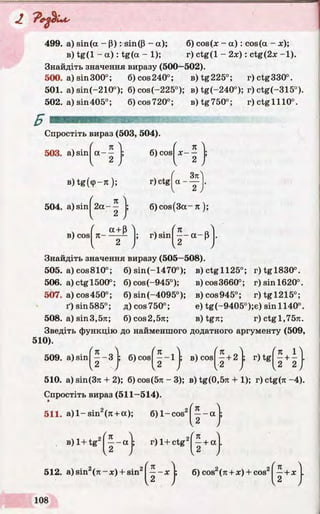 2. P e d iu s
499. a) sin(а - P ): sin(P - а); 6) cos (x - а ) : cos (а - x);
в) tg(l - а ) : tg(a - 1); г) ctg(l - 2х) : ctg(2x -1).
Знайдіть значення виразу (500—502).
500. а) sin300°; 6)cos240°; e)tg225°; r)ctg330°.
501. a) sin(-210°); 6) cos(-225°); в) tg(-240°); r) ctg(-315°).
502. a) sin405°; 6)cos720°; B)tg750°; r)ctglll0°.
Спростіть вираз (503, 504).
Я
503. a) sinIa - -
в) tg(<p-7i);
504. a) sinj 2a
6) cosj x - ^
r) ctg
Зл
в) cos n-
a + p
6)cos(3a —7t);
r) sin / Л ft4— a-P
2
Знайдіть значення виразу (505—508).
505. a)cos810°; 6) sin(-1470°); B)ctgll25°; r)tgl830°.
506. a)ctg 1500°; 6)cos(-945°); b) cos3660°; r)sinl620°.
507. a) cos450°; 6) sin(-4095°); b)cos945°; r)tgl215°;
ґ) sin585°; д)соз750°; e) tg(-9405°);e) sin 1140°.
508. a) sin3,57t; 6)cos2,57t; в) tgTt; r)ctgl,75n.
Зведіть функцію до найменшого додатного аргументу (509,
510).
509. a)sin
510. a) sin(37i + 2); б)сов(5л-3); в) tg(0,5n + 1); г) ctg(7i-4).
Спростіть вираз (511—514).
' к _^ (п ' п п 'п І ^
—-3 ; б )cos ----1 ; в) cos —+ 2 ; г) tg - + - .
У ) I2 J і I2 2J
 