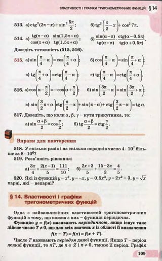 5тг
513. a)ctg2(2n -x) + sin2— ;
2
. tg(7r-a) sin(l,5rc +a)
5 1 4 . а ) ---------------------------------- —— — ;
cos(7r+ a) tg(l,5u +a)
Доведіть тотожність (515, 516).
—- Х I+COS2 771.
2
6)tg2
sin(a-n) ctg(a-0,5rc)
б)
tg(a + 7t) tg(a + 0,57i)
515. a)sin| ^ ~ a |= cos
K
+ a 6) cos
K
- a N s m
V
в) tg| ^ + a =ctg
л
— a
4
r) tg — a
v4 ,
= ctg
n
—+ a
4
ч-a
516. a) cos a -
я п
CO
я
CO
я
II
1
о
о[Ю
а + — ; б) sin ----- а =sin — +а
7 1 2) I 2 J , 2 ,
в) sin - n + a ctg
n
- a + sin (rc-a)+ctg - n - a = tg a.
517. Доведіть, що коли a, p, у - кути трикутника, то:
і
ч• а+ Р Уa) sin----- - = cos—;
2 2
6 ) t g ^ = ctg|.
Вправи для повторення
518. У скільки разів і на скільки порядків число 4 •107біль­
ше за 8- 106?
519. Розв’яжіть рівняння:
3 , + f c i) = m
4 5 10
2х + 3 15-Зх 4
б )--------+ ---------- = - .
5 3 5
520. Які із функцій у = х2, у - - х , у - 0,5х3, у = 2х2+ 3, у = yfx
парні, які - непарні?
§ 14. Властивості і графіки
тригонометричних функцій
Одна з найважливіших властивостей тригонометричних
функцій в тому, що кожна з них - функція періодична.
Функцію у = f(x) називають періодичною, якщо існує таке
дійсне число 7V 0, що для всіх значень х із області її визначення
f ( x - T ) = f(x) = f(x + T).
Число Т називають періодом даної функції. Якщо Т - період
деякої функції, то пТ, де п є Z і п 0, також її період. Графік
 