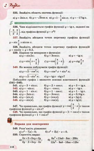 J, 'Pc-^lUs
535. Знайдіть область значень функції:
a)y = 2sinx; б) y=-V 3cosx; в) у = 1 - - s i n х; г)у = -17tgx.
2
536. Чим відрізняється графік функції у = tgx, заданої на
■—; — , від графіка функції у = ж3?
V 2 2 )
537. Знайдіть абсциси точок перетину графіка функції
. х
11= sin — з віссю X.
2
538. Знайдіть абсциси точок перетину графіків функцій
у = cos2x і у = 0,5.
539. Парною чи непарною є функція:
a)y = sin2x; 6)y = 3cosx; в) у = -tg x ;
r) у = sin
V
п
х + -
2
ґ) у = cos ■ - Х Д) y = ctg -?
540. Як можна побудувати графік функції:
a) y = Jl~ cos2x; б) у = cos2х + sin2х;
в) у - ІІ -s in 2х; г) у = tgx •ctgx?
Побудуйте графік і визначте основні властивості функцій
(541-546).
б) у - 2 + cosx;
б) у - -cosx;
б) у = 1 - cosx;
б) у = 3cosx;
б) у = |cosx;
б) у = cos|x;
541. а) у - 3 + sinx;
542. а) у = -sinx;
543. а) у = 1 —sinx;
544. а) у = 2sinx;
545. а) у = |sinx;
546. а) у = sin|x;
в) у = 3 + tgx.
в) у = -tg x .
в ) у = 1 - tgx.
в) y = 0,5tgx.
B)y = |tgx.
B)y = tg|x.
(n )
правильно, що графік функції y = cos —~х
функції у = sinx? V )
є також547. Чи
графіком функції у = і
548. Чи правильно, що графік функції у = |1 + cosx| є також
графіком функції у = 1 + cosx?
ш Вправи для повторення
549. Розв’яжіть рівняння:
а) х2- 7|х|= 0;
550. Спростіть вираз:
Зх + 2 + Зху + 2у
а)
б) х2 + 3|х|- х = 0.
6а2+15ab - 8ас - 20Ьс
&)
 