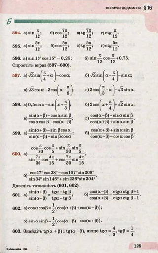 Б
594. a) sin
я
ї ї
б) cos
7л
1 2 ’
. . 5л 5л
595. a) sin— ; б)cos——;
1Z 1Сі
596. a) sin 15° cos 15° - 0,25;
Спростіть вираз (597—600).
597. a )V 2 sin f- + a
I 4 ,
в) V 3cosa-2cos
-cosa;
t K
a —
V 6 ,
Л
B)tg
B)tg
598. a)0,5sin x-sin x + —
4sin(a + P) - cos a sin p
cos a cos P- cos(a - P)
sin(a + P)-sin Pcosa
ОУУ. &) . ,
sin(a - P)+ sin pcos a
7л
12’
5л
12’
r) ctg
л
12'
. , 5л
r)ctg— .
12
_ч . л я
б) sin-— cos— + 0,75.
12 12
б) V2sinj a - ~ - sin a;
r)2 cosf—- a -y[S
I3
sina.
6) 2cos
/
л л
x + -
v 4 ,
-n/2 sisinx;
r)
6)
cos(a - P) - sin a sin p
cos (a + p) + sin a sin p
cos(a + P)+ sin a sin P
cos (a - P)- cos a cos P
n K . n . n
cos — cos —+ sin — sin —
60°. a)----- 30 --------------
. 7л 4л 7л . 4л
sin — cos — + cos — sin —
30 15 30 15
6)
cos17° cos 28 °- cos107° sin 208°
sin 34° sin 146° + sin 236° sin 304°
Доведіть тотожність (601, 602).
e o i д) sin(a + P) _ tga + tg p # 6) cos(a - P) _ ctga ctg p+1
sin(a-P) t g a - t g p ’ cos(a + P) ctga ctg P - l '
602. a)cosacosP = -(co s(a + p) + cos(a-P ));
2
6) sin a sin p = - (cos(a - P) - cos(a + P)).
2
4 1
603. Знайдіть tg(a + P) i tg(a - P), якщо tga = —, tgP = —.
3 4
9-Matematika 10W.
 