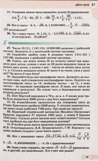 24. З поданих нижче чисел випишіть: а) цілі; б) ірраціональні.
0,5; | ; І~І; -32; ТзТ 7; -V49; 0; 7 |; -1,111.
25. Які із чисел-3; 5 ;-V39; 6; 1,010010001...; | ; V7; -Л 024;
Vl5 раціональні?
26. Чи є серед чисел -9; 1,21; 1; -2.5V100; 3; 0; л/іО00; 0,41:
а) натуральні; б) дійсні?
27. Числа 10 111, 1101110, 10 000 000 записано у двійковій
системі. Запишіть їх у десятковій системі числення.
28. Спробуйте знайти суму й різницю чисел 1011101 і
110100, записаних у двійковій системі числення.
29. Уявіть, що якась жінка М на початку нашої ери наро­
дила двох дочок, кожна з яких до 33 років народила також не
менше двох дочок, а кожна з них - також не менше двох дочок
і т. д. Скільки нащадків жінки М жило б за таких умов у наші
дні? Чи могло б таке бути?
30. Задумайте будь-яке трицифрове число. Допишіть до ньо­
го таке саме, щоб утворилося шестицифрове число. Поділіть це
шестицифрове число на 13, знайдену частку - на 11, а нову
частку - на задумане трицифрове число. Я знаю, яке число ви
одержали в результаті. На основі чого я безпомилково можу
вгадати результат?
31. Поет Віргілій народився в 70 р. до н. е. У якому році тре­
ба було відзначати 2000-річчя з дня його народження?
32. За візантійською хронологією від створення світу до
Різдва Христового пройшло 5508 років. У літописі зазначається,
Що якась подія відбулася 7168 року. Про який рік ідеться?
33. Видатний український математик Михайло Пилипович
Кравчук народився 27 вересня 1892 року, а помер 9 березня
1942 року. Скільки років прожив наш співвітчизник? Скільки
часу пройшло від дня його народження дотепер?
34. З’ясуйте роки життя видатних українських математиків
М.В. Остроградського, В.Я. Буняковського, Г.Ф. Вороного і за
цими даними складіть і розв’яжіть задачі.
35. Яке з наведених чисел Vl6;Vl7,64; 4л/3; 3^4;
5~>/2; -0,30033000333...; -тс; 2л є ірраціональним?
36. Один учень говорить, що число - 2І2 +уі2 ірраціональ­
не, а другий, що раціональне. Хто з них має рацію?
 