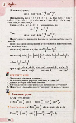 Доведемо формулу
. а п . а + Р а - р
sm a + sinp = 2sin------ cos------ .
2 2
Припустимо, що а = х + у і p = х - у. Тоді sina + sinp =
= sin(x + у) + sin(x - у) = sinx cos у + cosx sin у + sinx cosy -
- cosx siny = 2sinx cosy.
З рівностей a = x + у і P = x - у знаходимо, що
a+p a -P
x = ------ , y = ---- - .
2 2
ТомУ . . „ 0 . a + p a - p
sm a + smP = 2sin------ cos-----
2 2
Цю тотожність називають формулою суми синусів двох аргу­
ментів.
Інші з наведених вище шести формул можна довести прості­
ше, наприклад так:
о • • / Пч о • «~Р а +Рsin a - sin p= sin a + sm(-P) = 2sin-----—cos------,
2 2
/
cosa + cosp = sin
n ) ■ ( n n) * ■ л- a - p p -a
— a +sin — p =2 sin----- — —cos—-----=
2 J [ 2 J 2 2
a+ p a -P
= 2cos——-c o s ——
2 2
, „ sina , sinp sin a cos P± cos a sin P sin(a±p)
tga ± tgp = -------± ----- £ = ------------------- ------ ^ =
cosa cosp cos a cosp cos a cosp
2 * ПЕРЕВІРТЕ СЕБЕ
1. Сформулюйте формули додавання.
2. Як можна отримати формули подвійних аргументів?
3. Доведіть формули пониження степеня.
4. Які формули називають формулами половинних аргументів?
5. Сформулюйте і доведіть формулу суми синусів двох аргументів.
:»W|
а
Виконаємо разом
1. Спростіть вираз:
. „ . a a 2a , a . 2a
а) 2sin —cos sina; 6) cos cos —+ sin —.
2 2 3 3 3
Р о з в ’ яз ан ня , a) 2sin^ cos^ - sina = s in a -sin a = 0;
 