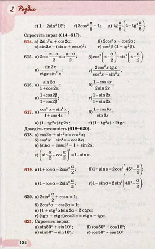 J,
г) 1 - 2sin215°;
,л
ґ) 2cos2-----1;
8
л
8
Спростіть вираз (614—617).
614. a) 2sin2a + cos2a;
в) sin2x - (sinx + cosx)2;
чr. л- a . л- a
615. a)2cos—:— sin-
6) 2cos2a - cos2a;
r) cos2p (1 - tg2P).
в)
616. a)
в)
617. a)
2
sin2x
2 ’
ctgxsin X
sin2a
1 + cos 2a ’
l +cos2P
1- cos 2P ’
cos4 x -s in 4x
6) cos ( a • 2f a)n---- -sin л— ;
ч 2 , 4 2J
2cos xtg x
cos2x - sin2x
6)
r)
6)
1- cos 4x
2sin2x
l- s in 2a
1+ sin 2a
l - c o s 6x
1+ cos 4x
в) (1- tg2a )tg 2a;
Доведіть тотожність (618—620).
618. a) cos2x + sin2x = cos2x;
б) cos4x - sin4x = cos2x;
в) (sina + cosa)2= 1 + sin2a;
sin 3x
r) (1- tg2a ) : 2tga.
r)
. a a
sin — cos—
2 2
= l-s in a .
619. a )l + cosa = 2cos2
a
6) l + sina = 2cos 4 5 °-— |;
r )l-s in a = 2sin2в) l- c o s a = 2sin —;
2 
620. a) 2sin2—+ cosa = 1;
2
б) 2cos2a - cos2a = 1;
в) (1 + ctg2a)sin2a = 2 ctga;
r) (tga + ctga)cos2 a = ctga - tga.
621. Спростіть вираз:
a) sin 50° + sin 10°; 6) cos 50° 4- cos 10°;
в) sin 50° - sin 10°; r) cos 50° - cos 10°.
4 5 °-1
 