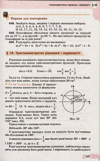 Вправи для повторення
648. Знайдіть моду, медіану і середнє значення вибірки:
а) 2, 2, 3, 4, 4, 4, 6, 6, 7, 7, 7, 7,8;
б) 12, 17, 11, 16, 13, 14, 15, 12, 15, 16, 11, 13, 13.
649. Птахоферма збільшила випуск продукції за перший
рік на 10 % , а за другий - на 20 % . Як зріс випуск продукції на
птахофермі за ці два роки?
650. Розкладіть многочлен на множники:
а) х2 + 5х + 4; б) х2+ 5х + 6; в) х2- 8х + 15; г) х2- х - 6.
§ 18. Тригонометричні рівняння і нерівності
sinx = 0,5; 2cosx = V3;
Рівняння називають тригонометричним, якщо його невідо­
мі входять під знаки тригонометричних функцій. Приклади
тригонометричних рівнянь:
X r 1
cos— sin —= —.
2 2 2
Задача. Сторони трикутника дорівнюють 15 см і 8 см. Знай­
діть кут між ними, якщо площа трикутника 30 см2.
Р о з в ’ яз ан ня. Площу S трикут­
ника можна визначити за формулою
S = ia& sina, де a, b - його сторони, а
2
a - кут між ними. Якщо шуканий кут
даного трикутника містить х градусів,
то ЗО= —•15 •8 •sinx, звідси sinx = —.
2 2
Отримали тригонометричне рів­
няння. Розв’яжемо його. Синус кута
дорівнює 0,5, коли кут має 30° або Мал д2
150° (мал. 92).
Трикутники з такими кутами існують.
Відповідь. 30° або 150°.
У розглянутому випадку кути не можуть бути від’ємними
або більшими за 180°. ^
А взагалі рівняння sinx = —має безліч розв’язків: 30° + 360° •п
і 150° + 360° •п, де п є Z.
Розв’язуючи тригонометричне рівняння, найчастіше знахо­
дять усю множину його розв’язків. І виражають їх здебільшого
Уі
Ai jC
k
/ 150>А
>Л зо°р
 ° / Х
 