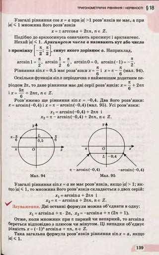 Узагалі рівняння cos х = а при |а|>1 розв’язків не має, а при
|а|< 1 множина його розв’язків
x = ± arccosa + 2пп, п є Z.
Подібно до арккосинуса означають арксинус і арктангенс.
Нехай |а|< 1. Арксинусом числа а називають кут або число
л л
з проміжку
2 2
, синус якого дорівнює а. Наприклад,
. „ л , 1 л . л , -V л
arcsinl = —, arcsin—= —, arcsm0 = 0, arcsin (-l) = .
2 2 6 2
Я я
Рівняння sinx = 0,5 має розв’язки х = —і х = л - —(мал. 94).
Оскільки функція sinx періодична з найменшим додатним пе-
. . . . . . . я
рюдом 2л, то дане рівняння має дві серн розв язків: х = —+ 2пп
5л 6
і х = ----- 1- 2гал, n e Z.
6
Розв’яжемо ще рівняння sinx = -0,4. Два його розв’язки:
x = arcsin(-0,4) і х = л - arcsin(-0,4) (мал. 95). Усі розв’язки:
х 1= arcsin(-0,4) + 2лп і
х2= л - arcsin(-0,4) + 2пп, п є Z.
Мал. 94 Мал. 95
Узагалі рівняння sinx = а не має розв’язків, якщо |а|> 1; як­
що |а|< 1, то множина його розв’язків складається з двох серій:
хх= arcsin а -І- 2лп і
s х2= л - arcsina + 2пп, п є Z.
Зауваження. Дві останні формули можна об’єднати в одну:
х х= arcsina -І- л •2л, х2= -arcsina + л (2п + 1).
Отже, коли множник при л парний чи непарний, то arcsina
береться відповідно з плюсом чи мінусом. Ці випадки об’єднує
рівність x = (-1 )71arcsina + пп, ne Z.
Така загальна формула розв’язків рівняння sinx = a, якщо
а< 1.
 