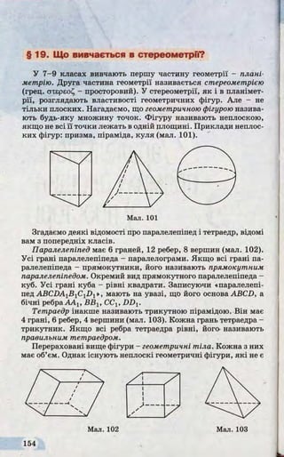 §19. Що вивчається в стереометри?
У 7-9 класах вивчають першу частину геометрії - плані­
метрію. Друга частина геометрії називається стереометрією
(грец. ахєрєоі^ - просторовий). У стереометрії, як і в планімет­
рії, розглядають властивості геометричних фігур. Але - не
тільки плоских. Нагадаємо, що геометричною фігурою назива­
ють будь-яку множину точок. Фігуру називають неплоскою,
якщо не всі її точки лежать в одній площині. Приклади неплос-
ких фігур: призма, піраміда, куля (мал. 101).
Згадаємо деякі відомості про паралелепіпед і тетраедр, відомі
вам з попередніх класів.
Паралелепіпед має 6 граней, 12 ребер, 8 вершин (мал. 102).
Усі грані паралелепіпеда - паралелограми. Якщо всі грані па­
ралелепіпеда - прямокутники, його називають прямокутним
паралелепіпедом. Окремий вид прямокутного паралелепіпеда -
куб. Усі грані куба - рівні квадрати. Записуючи «паралелепі­
пед ABCiM jBjCiDj», мають на увазі, що його основа ABCD, а
бічні ребра AAj, ВВ1, CClt DDV
Тетраедр інакше називають трикутною пірамідою. Він має
4 грані, 6 ребер, 4 вершини (мал. 103). Кожна грань тетраедра -
трикутник. Якщо всі ребра тетраедра рівні, його- називають
правильним тетраедром.
Перераховані вище фігури - геометричні тіла. Кожна з них
має об’єм. Однак існують неплоскі геометричні фігури, які не є
Мал. 101
 