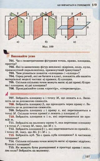 а) б) в)
Мал. 109
Виконайте усно
701. Чи є геометричними фігурами точка, пряма, площина,
простір?
702. Які із зазначених фігур неплоскі: відрізок, коло, куля,
прямокутний паралелепіпед, прямокутний трикутник?
703. Чим різняться поняття «площина» і «площа»?
704. Серед речей, які ви бачите в класі, покажіть або назвіть
матеріальні моделі частин: а) прямих; б) площин.
705. Скільки спільних точок можуть мати: а) дві прямі; б) пря­
ма і площина; в) дві площини?
706. Провідміняйте слова «простір», «стереометрія».
707. Зобразіть площину а і точку М , що лежить в а. Запи­
шіть це за допомогою символів.
708. Зобразіть площину р, що проходить через пряму с. За­
пишіть це за допомогою символів.
709. Зобразіть площину у і пряму х, які перетинаються в
точці М . Скільки точок прямої х лежить у площині у?
710. Зобразіть площини а іш , які перетинаються по пря­
мій т.
711. Зобразіть на малюнку пряму Ь, яка перетинає площину
у в точці Р, і точку М , таку, що M e у.
712. Зобразіть площини (і і у, які перетинаються по прямій с,
і точку М , таку, що M e |3і М є у.
713. Зобразіть куб. Чи є грань куба площиною? А частиною
площини?
714. Скільки спільних точок можуть мати: а) пряма і відрізок;
б) коло і площина?
715. Як можуть бути розташовані в просторі пряма і коло,
два кола? Зобразіть на малюнку.
 