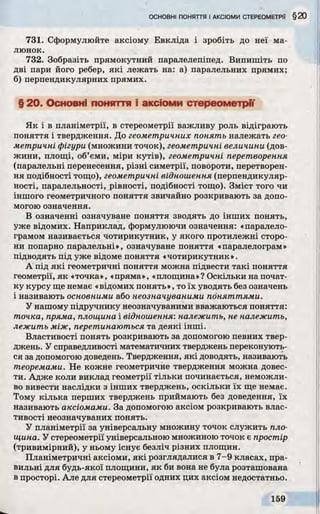 731. Сформулюйте аксіому Евкліда і зробіть до неї ма­
люнок.
732. Зобразіть прямокутний паралелепіпед. Випишіть по
дві пари його ребер, які лежать на: а) паралельних прямих;
б) перпендикулярних прямих.
§ 20. Основні поняття і аксіоми стереометрії
Як і в планіметрії, в стереометрії важливу роль відіграють
поняття і твердження. До геометричних понять належать гео­
метричні фігури (множини точок), геометричні величини (дов­
жини, площі, об’єми, міри кутів), геометричні перетворення
(паралельні перенесення, різні симетрії, повороти, перетворен­
ня подібності тощо), геометричні відношення (перпендикуляр­
ності, паралельності, рівності, подібності тощо). Зміст того чи
іншого геометричного поняття звичайно розкривають за допо­
могою означення.
В означенні означуване поняття зводять до інших понять,
уже відомих. Наприклад, формулюючи означення: «паралело­
грамом називається чотирикутник, у якого протилежні сторо­
ни попарно паралельні», означуване поняття «паралелограм»
підводять під уже відоме поняття «чотирикутник».
А під які геометричні поняття можна підвести такі поняття
геометрії, як «точка», «пряма», «площина»? Оскільки на почат­
ку курсу ще немає «відомих понять», то їх уводять без означень
і називають основними або неозначуваними поняттями.
У нашому підручнику неозначуваними вважаються поняття:
точка, пряма, площина і відношення: належить, не належить,
лежить між, перетинаються та деякі інші.
Властивості понять розкривають за допомогою певних твер­
джень. У справедливості математичних тверджень переконують­
ся за допомогою доведень. Твердження, які доводять, називають
теоремами. Не кожне геометричне твердження можна довес­
ти. Адже коли виклад геометрії тільки починається, неможли­
во вивести наслідки з інших тверджень, оскільки їх ще немає.
Тому кілька перших тверджень приймають без доведення, їх
називають аксіомами. За допомогою аксіом розкривають влас­
тивості неозначуваних понять.
У планіметрії за універсальну множину точок служить пло­
щина. У стереометрії універсальною множиною точок є простір
(тривимірний), у ньому існує безліч різних площин.
Планіметричні аксіоми, які розглядалися в 7-9 класах, пра­
вильні для будь-якої площини, як би вона не була розташована
в просторі. Але для стереометрії одних цих аксіом недостатньо.
 