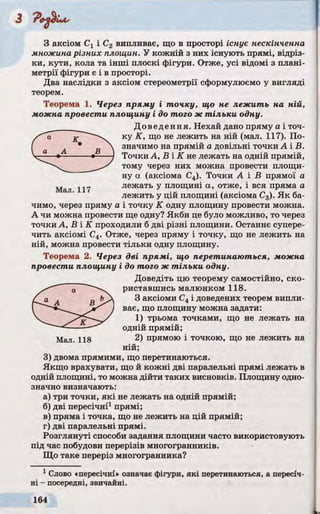 З Р е^Іл А ,
З аксіом Сі і С2 випливає, що в просторі існує нескінченна
множина різних площин. У кожній з них існують прямі, відріз­
ки, кути, кола та інші плоскі фігури. Отже, усі відомі з плані­
метрії фігури є і в просторі.
Два наслідки з аксіом стереометрії сформулюємо у вигляді
теорем.
Теорема 1. Через пряму і точку, що не лежить на ній,
можна провести площину і до того ж тільки одну.
Доведення. Нехай дано пряму а і точ­
ку К, що не лежить на ній (мал. 117). По­
значимо на прямій а довільні точки А і В.
Точки А, В і К не лежать на одній прямій,
тому через них можна провести площи­
ну а (аксіома С4). Точки А і В прямої а
лежать у площині а, отже, і вся пряма а
лежить у цій площині (аксіома С3). Як ба­
чимо, через пряму а і точку К одну площину провести можна.
А чи можна провести ще одну? Якби це було можливо, то через
точки А, В І К проходили б дві різні площини. Останнє супере­
чить аксіомі С4. Отже, через пряму і точку, що не лежить на
ній, можна провести тільки одну площину.
Теорема 2. Через дві прямі, що перетинаються, можна
провести площину і до того ж тільки одну.
Доведіть цю теорему самостійно, ско­
риставшись малюнком 118.
З аксіоми С4і доведених теорем випли­
ває, що площину можна задати:
1) трьома точками, що не лежать на
одній прямій;
Мал. 118 2) прямою і точкою, що не лежить на
ній;
3) двома прямими, що перетинаються.
Якщо врахувати, що й кожні дві паралельні прямі лежать в
одній площині, то можна дійти таких висновків. Площину одно­
значно визначають:
а) три точки, які не лежать на одній прямій;
б) дві пересічні1прямі;
в) пряма і точка, що не лежить на цій прямій;
г) дві паралельні прямі.
Розглянуті способи задання площини часто використовують
під час побудови перерізів многогранників.
Що таке переріз многогранника?
1 Слово «пересічні* означає фігури, які перетинаються, а пересіч­
ні - посередні, звичайні.
 