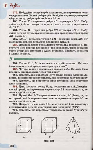 779. Побудуйте переріз куба площиною, яка проходить через
середини трьох бічних ребер куба. Знайдіть периметр утвореної
фігури, якщо ребро куба дорівнює 10 см.
780. Точка К - середина ребра АВ тетраедра ABCD. Побу­
дуйте переріз тетраедра площиною, яка проходить через точки
В, С ІК .
781. Точка М - середина ребра CD тетраедра ABCD. Побу­
дуйте переріз тетраедра площиною, яка проходить через пряму
АВ і точку М.
782. ABCD - тетраедр. Точки К ІМ - середини реберAD і CD.
Побудуйте переріз тетраедра площиною (ВКМ).
783. Довжина ребра правильного тетраедра дорівнює а. По­
будуйте його переріз площиною, що проходить через середини
трьох ребер, які виходять з однієї вершини. Знайдіть периметр
і площу перерізу.
784. Точки K, L, М, N не лежать в одній площині. Скільки
існує площин, які проходять через три з них?
785. Чотири точки є вершинами деякого куба. Скільки існує
площин, які проходять через три з них?
786. Доведіть, що в просторі існує безліч різних площин. До­
ведіть, що в просторі існує пряма, яка перетинає дану площину.
787. Доведіть, що в просторі існує площина, яка перетинає
дану площину.
788. Дано пряму а і точку В, що не лежить на ній. Доведіть,
що всі прямі, які проходять через точку В і перетинають а, ле­
жать в одній площині.
789. Прямі МА і MB перетинаються в точці М. Доведіть, що
всі прямі, які їх перетинають, але не проходять через М, ле­
жать в одній площині.
790. Накресліть малюнки 124, a-е у зошиті й на кожному з
них побудуйте переріз многогранника площиною (КРТ).
791. Доведіть, що перерізом тетраедра не може бути п’яти­
кутник.
 