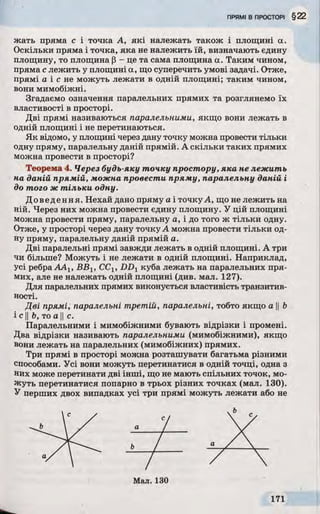 жать пряма с і точка А, які належать також і площині а.
Оскільки пряма і точка, яка не належить їй, визначають єдину
площину, то площина Р - це та сама площина а. Таким чином,
пряма с лежить у площині а, що суперечить умові задачі. Отже,
прямі а і с не можуть лежати в одній площині; таким чином,
вони мимобіжні.
Згадаємо означення паралельних прямих та розглянемо їх
властивості в просторі.
Дві прямі називаються паралельними, якщо вони лежать в
одній площині і не перетинаються.
Як відомо, у площині через дану точку можна провести тільки
одну пряму, паралельну даній прямій. А скільки таких прямих
можна провести в просторі?
Теорема 4. Через будь-яку точку простору, яка не лежить
на даній прямій, можна провести пряму, паралельну даній і
до того ж тільки одну.
Доведення. Нехай дано пряму а і точку А, що не лежить на
ній. Через них можна провести єдину площину. У цій площині
можна провести пряму, паралельну а, і до того ж тільки одну.
Отже, у просторі через дану точку А можна провести тільки од­
ну пряму, паралельну даній прямій а.
Дві паралельні прямі завжди лежать в одній площині. А три
чи більше? Можуть і не лежати в одній площині. Наприклад,
усі ребра ААХ, BBV ССу, DDy куба лежать на паралельних пря­
мих, але не належать одній площині (див. мал. 127).
Для паралельних прямих виконується властивість транзитив­
ності.
Дві прямі, паралельні тр етій , паралельні, тобто якщо а Ь
і с у Ь, то а II с.
Паралельними і мимобіжними бувають відрізки і промені.
Два відрізки називають паралельними (мимобіжними), якщо
вони лежать на паралельних (мимобіжних) прямих.
Три прямі в просторі можна розташувати багатьма різними
способами. Усі вони можуть перетинатися в одній точці, одна з
них може перетинати дві інші, що не мають спільних точок, мо­
жуть перетинатися попарно в трьох різних точках (мал. 130).
У перших двох випадках усі три прямі можуть лежати або не
b
 