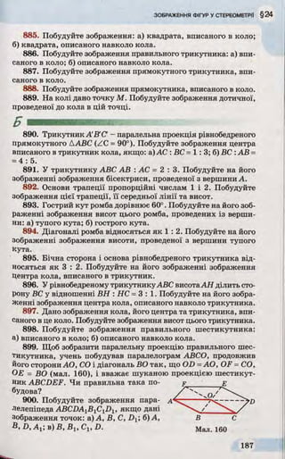 885. Побудуйте зображення: а) квадрата, вписаного в коло;
б) квадрата, описаного навколо кола.
886. Побудуйте зображення правильного трикутника: а) впи­
саного в коло; б) описаного навколо кола.
887. Побудуйте зображення прямокутного трикутника, впи­
саного в коло.
888. Побудуйте зображення прямокутника, вписаного в коло.
889. На колі дано точку М. Побудуйте зображення дотичної,
проведеної до кола в цій точці.
890. Трикутник A B'C' - паралельна проекція рівнобедреного
прямокутного ААВС (ZC =90°). Побудуйте зображення центра
вписаного в трикутник кола, якщо: а)АС : ВС =1: 3; б) ВС :АВ =
=4: 5.
891. У трикутнику ABC АВ : АС = 2 : 3 . Побудуйте на його
зображенні зображення бісектриси, проведеної з вершини А.
892. Основи трапеції пропорційні числам 1 і 2. Побудуйте
зображення цієї трапеції, її середньої лінії та висот.
893. Гострий кут ромба дорівнює 60°. Побудуйте на його зоб­
раженні зображення висот цього ромба, проведених із верши­
ни: а) тупого кута; б) гострого кута.
894. Діагоналі ромба відносяться як 1 : 2. Побудуйте на його
зображенні зображення висоти, проведеної з вершини тупого
кута.
895. Бічна сторона і основа рівнобедреного трикутника від­
носяться як 3 : 2. Побудуйте на його зображенні зображення
Центра кола, вписаного в трикутник.
896. У рівнобедреному трикутникуABC висотаАН ділить сто­
рону ВС у відношенні ВН : НС =3 : 1. Побудуйте на його зобра­
женні зображення центра кола, описаного навколо трикутника.
897. Дано зображення кола, його центра та трикутника, впи­
саного в це коло. Побудуйте зображення висот цього трикутника.
898. Побудуйте зображення правильного шестикутника:
а) вписаного в коло; б) описаного навколо кола.
899. Щоб зобразити паралельну проекцію правильного шес­
тикутника, учень побудував паралелограм АВСО, продовжив
його сторони АО, СО і діагональ ВО так, що OD =AO, OF =СО,
ОЕ = ВО (мал. 160), і вважає шуканою проекцією шестикут­
ник ABCDEF. Чи правильна така по- р е
900. Побудуйте зображення пара- а
лелепіпеда ABCDAlB1C1Dl , якщо дані
зображення точок: а) А, В, C, D±, б) А,
B ,D ,A 1; b)B ,B 1,C 1,D .
будова?
'D
В
Мал. 160
С
 
