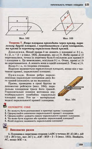 Теорема 7. Якщо площина проходить через пряму, пара­
лельну другій площині, і перетинається з цією площиною,
то пряма їх перетину паралельна даній прямій.
Доведення. Нехай пряма b не лежить у площині a: b ||а,
Ь с р , а п р =а (мал. 163). Доведемо, що а ||Ь. Якби прямі а і Ь
перетиналися, точка їх перетину була б спільною для прямої b
і площини а. Це неможливо, оскільки b ||а. Отже, прямі а і b
не перетинаються. А лежать вони в одній площині р. Тому а ||6.
Якщо 6 с а , т о теорема очевидна.
Відрізок називається паралельним площині, якщо він є час­
тиною прямої, паралельної площині.
Приклади. Кожне ребро парале­
лепіпеда паралельне площинам двох йо­
го граней (покажіть це на малюнку).
Пряма, проведена в грані бруска за
допомогою рейсмуса (мал. 164), пара­
лельна площинам трьох його граней.
Горизонтальні планки мотовила зер­
нозбирального комбайна паралельні
площині поля. Усе це - матеріальні
моделі паралельності прямої і площини. Мал. 164
5 * ПЕРЕВІРТЕ СЕБЕ
1. Як можуть бути розташовані в просторі пряма і площина?
2. Сформулюйте означення паралельності прямої і площини.
3. Сформулюйте і доведіть ознаку паралельності прямої і площини.
4. Чи може бути відрізок або промінь паралельний площині?
5. Який відрізок називають паралельним площині?
Виконаємо разом
1. Площинаа перетинає сторони ДABC у точках М і K (М є АВ
і К е ВС) так, що: AC ||a , AM : MB =2 :5 (мал. 165). Знайдіть
АС, якщо МК =а.
 
