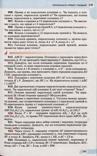 906. Пряма а не паралельна площині а. Чи існують у пло­
щині а прямі, паралельні прямій а? Чи правильно, що кожна
пряма, паралельна а, перетинає площину а?
907. Кожна з прямих а і b паралельна площині а. Чи випли­
ває з цього, що прямі а і b паралельні?
908. Пряма а паралельна прямій b, a b паралельна площині а.
Чи випливає з цього, що а ||а?
909. Кожна з площин а і р паралельна прямій а. Чи можуть
ці площини перетинатися?
910. Скільки прямих, паралельних площині а, можна про­
вести через дану точку А, якщо а? А якщо А є а?
911. Скільки площин, паралельних даній прямій, можна
провести через дану точку?
912. ABCD - паралелограм. Площина сопроходить через його
вершиниА, В і не проходить через вершину С. Доведіть, щоCD11со.
913. Доведіть, що коли площина перетинає трапецію по її
середній лінії, то вона паралельна основам трапеції.
914. Точки А і В лежать у площині a, a О - поза площиною.
Доведіть, що пряма, яка проходить через середини відрізків АО
і ОВ, паралельна площині а.
915. Площина а перетинає відрізки АВ і АС в їх серединах -
точках К іР . Доведіть, що ВС ||а. Як відносяться площі ААВС
ІААКР?
916. Дві протилежні сторони паралелограма паралельні пло­
щині. Чи паралельні цій площині й дві інші сторони? Чому?
917. Основи трапеції паралельні одній площині. Чи пара­
лельні їй і бічні сторони трапеції? Обґрунтуйте.
918. Пряма а перетинає площину а. Скільки можна провес­
ти прямих, що: а) перетинають площину а і паралельні прямій а;
б) перетинають пряму а і паралельні площині а?
919. Яким граням прямокутного паралелепіпеда
ABCDAjBjC^! паралельна пряма: а) АВ; б) В1С1; в) DD{i
920. Якщо P і Н - середини відрізків АВХі ВгС на кубі
ABCZ)A1B1C1D1, то пряма РН паралельна його грані ABCD. До­
ведіть.
921. Через середини двох ребер основи і вершину тетраедра
проведено площину. Доведіть, що ця площина паралельна тре­
тьому ребру тетраедра.
922. Через точку Р, середину сторони АС рівностороннього
трикутника ABC, проведено площину а, яка перетинає сторону
ВС в точці К. Знайдіть РК, якщо а ||АВ, a АС =12 м.
923. Площина а, паралельна основі трапеції, перетинає її
бічні сторони АВ і CD у точках М iN відповідно. Знайдіть MN,
якщо AD = 7 см, ВС =3 см, а AM =ВМ.
 