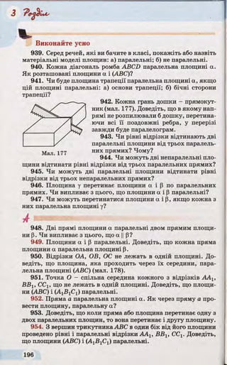 % ,
Виконайте усно
939. Серед речей, які ви бачите в класі, покажіть або назвіть
матеріальні моделі площин: а) паралельні; б) не паралельні.
940. Кожна діагональ ромба ABCD паралельна площині а.
Як розташовані площини а і (ABC)?
941. Чи буде площина трапеції паралельна площині а, якщо
цій площині паралельні: а) основи трапеції; б) бічні сторони
трапеції?
942. Кожна грань дошки - прямокут­
ник (мал. 177). Доведіть, що в якому нап­
рямі не розпилювали бдошку, перетина­
ючи всі її поздовжні ребра, у перерізі
завжди буде паралелограм.
943. Чи рівні відрізки відтинають дві
паралельні площини від трьох паралель-
Мал. 177 них ПРЯМИХ? Чому?
944. Чи можуть дві непаралельні пло­
щини відтинати рівні відрізки від трьох паралельних прямих?
945. Чи можуть дві паралельні площини відтинати рівні
відрізки від трьох непаралельних прямих?
946. Площина у перетинає площини а і р по паралельних
прямих. Чи випливає з цього, що площини а і Р паралельні?
947. Чи можуть перетинатися площини а і р, якщо кожна з
них паралельна площині у?
А
948. Дві прямі площини а паралельні двом прямим площи­
ни р. Чи випливає з цього, що а ||р?
949. Площини а і р паралельні. Доведіть, що кожна пряма
площини а паралельна площині Р.
950. Відрізки ОА, ОВ, ОС не лежать в одній площині. До­
ведіть, що площина, яка проходить через їх середини, пара­
лельна площині (ABC) (мал. 178).
951. Точка О - спільна середина кожного з відрізків ААХ,
ВВХ, ССХ, що не лежать в одній площині. Доведіть, що площи­
ни (ABC) і (AjBjCj) паралельні.
952. Пряма а паралельна площині а. Як через пряму а про­
вести площину, паралельну а?
953. Доведіть, що коли пряма або площина перетинає одну з
двох паралельних площин, то вона перетинає і другу площину.
954. З вершин трикутника ABC в один бік від його площини
проведено рівні і паралельні відрізки AAj, ВВ1, ССХ. Доведіть,
що площини (ABC) і (А1В1С1) паралельні.
 
