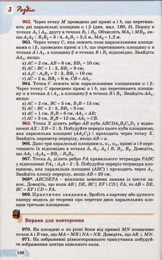 3 'P ep lu s
962. Через точку М проведено дві прямі а і Ь, що перетина­
ють дві паралельні площини а і Р (див. мал. 180, б). Першу в
точках Ахі А2, другу в точках Вхі В2. Обчисліть МАХі МВ2, як­
щоАхА2 : ВХВ2=3: 4, А1В1=3,5 м, МА2=1,2 м.
963. Через точку С, яка лежить поза паралельними площи­
нами а і р, проведено прямі а і Ь, що перетинають площину а в
точках А і Аг, а площину р в точках В і ВХвідповідно. Знайдіть
ААХ, якщо:
а) АС =2 см, АВ =6 см, ВВХ= 10 см;
б)АС : ВС= 1 : З, ВВХ=9 см;
в) АгС : АХВХ=2 : 3 , ВВХ= 10 см;
г) АС =2 м, ВВХ=8 м, СВ =ААХ.
964. Точка С лежить між паралельними площинами а і р.
Через точку С проведено прямі а і Ь, що перетинають площи­
ну а в точках А і Ах, а площину р в точках В і В^ Знайдіть ААХ,
якщо:
а) АС =2 см, ВС =5 см, ВХВ = 15 см;
б) АС : ВС =2 : З, ВВХ=9 см;
в) АС = 1 см, ВХВ =6 см, АА1=АВ;
г) АС - 3 см, BjB =12 см, ААХ=СВ.
965. Точка X ділить ребро АВ куба ABCDA1B1C1Dl у відно­
шенніАХ : ХВ =2:3. Побудуйте переріз цього куба площиною,
яка паралельна площині (АА]С{) і проходить через точку X.
Знайдіть периметр перерізу, якщо АВ =а.
966. Дано три паралельні площини а, а : , а 2, прямі a ib пере­
тинають їх відповідно в точках А, АІУА2 і В, В1( В2. Доведіть,
щоААХ: А]А2=ВВХ: ВХВ2.
967. Точка Ахділить ребро РА правильного тетраедра РАВС
у відношенні PAj :АХА =2:3. Побудуйте переріз тетраедра пло­
щиною, яка паралельна площині (ABC) і проходить через Ах.
Знайдіть площу перерізу, якщо АВ =20 см.
968*. ABCDEFA - неплоска замкнена ламана із шести ла­
нок. Доведіть, що коли АВ ||DE, ВС ||EF і CD ||FA, тоАВ =DE,
ВС =EF і CD =FA.
969. Практичне завдання. Зробіть з картону або цупкого
паперу модель до теореми про перетин двох паралельних пло­
щин третьою площиною.
Вправи для повторення
970. На площині а по різні боки від прямої MN позначено
точки А і В так, що МА =MB і NA =NB. Доведіть, щоАВ _LMN.
971. На зображенні рівностороннього трикутника побудуй­
те зображення центра описаного кола.
і
 