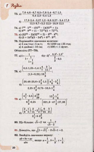 r7Q „4 7,6 4,6-6,7 8,5+7,6-5,4-6,7 1,5.
' a) 0,4 2,3-0,4 1,3
17,3 2,4-3,27 1,2-8,8 3,27-3,4 17,3
’ 12,5 8,7 +3,2 12,5-10,9 12,5
74. а) 750• 550 - (3525 - 1)(3525 + 1);
б) 830• 930+ (1 - 7215)(1 + 7215).
75. а) (3232 - 2)(3232 + 2) - 864• 464;
б) (3 + 548)(3 - 548) + 616• 916.
76. Порівняйте значення величин:
а) 5 км/год і 5 м/с; б) 1250 хв і 25 год;
в) 4 дюйми і 10 см; г) 500 г і 1 фунт.
Обчисліть (77—79).
77. а)1+----Ц —;
Ь , ,-0 .5
1+ї 3
78. а)
^0,5:1,25+1,4 :l|- ~ - j- 3
б)
(1,5+0,25): 18^
20,48:25,6+2^ 1,5
О («*-•§)
2,25 2 |:0 ,75-10,5 : і |
l4f"2’5:2й 12і :1І79. а) І ' п І -*° + 2 8
б | 0,25 f321,3-47^:27,38
О І 2 J
б)
(2 1). 2 Л ( „ 6 5 ^
,9 5 J‘15 2 у 35 2ІУ
80. Що більше: V5 + 2 чи — ^— !
V 5 - 2
81. Доведіть, що ^(і +л/2)2- 2І2 +1 =2.
82. Знайдіть значення виразу:
ab +bc+ac 1 , 1 1
-------------- , якщо а = - , о = - , с = —.
абс 2 3 5
 