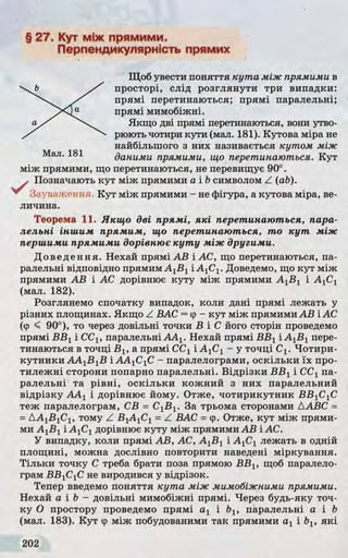 § 27. Кут між прямими.
Перпендикулярність прямих
Щоб увести поняття к у т а між прямими в
просторі, слід розглянути три випадки:
прямі перетинаються; прямі паралельні;
прямі мимобіжні.
Якщо дві прямі перетинаються, вони утво­
рюютьчотири кути (мал. 181). Кутова міра не
найбільшого з них називається кутом між
даними прямими, що перетинаються. Кут
між прямими, що перетинаються, не перевищує 90°.
Позначають кут між прямими а і Ьсимволом Z (ab).
Зауваження. Кут між прямими - не фігура, а кутова міра, ве­
личина.
Теорема 11. Якщо дві прямі, які перетинаю ться, пара­
лельні іншим прямим, що перетинаю ться, т о к у т м іж
першими прямими дорівнює к у т у м іж другими.
Доведення. Нехай прямі АВ і АС, що перетинаються, па­
ралельні відповідно прямим А1Б1і А1С1. Доведемо, що кут між
прямими АВ і АС дорівнює куту між прямими АХВХі AjCj
(мал. 182).
Розглянемо спочатку випадок, коли дані прямі лежать у
різних площинах. Якщо Z ВАС =<р- кут між прямими АВ і АС
(ф < 90°), то через довільні точки Б іС його сторін проведемо
прямі ВВХі СС1? паралельні ААХ. Нехай прямі ВБХі А1В1пере­
тинаються в точці Bj, а прямі ССХі АХСХ- у точці Сх. Чотири­
кутники АА1В1В ІААХСХС - паралелограми, оскільки їх про­
тилежні сторони попарно паралельні. Відрізки БВХі ССХпа­
ралельні та рівні, оскільки кожний з них паралельний
відрізку AAj і дорівнює йому. Отже, чотирикутник БВ1С1С
теж паралелограм, СВ = С1В1. За трьома сторонами ДАВС =
=АА^ВуСу, тому Z BjAjCj =Z ВАС =ф. Отже, кут між прями­
ми AjBj і А]СХдорівнює куту між прямими АВ і АС.
У випадку, коли прямі АВ, АС, АХВХі AjCj лежать в одній
площині, можна дослівно повторити наведені міркування.
Тільки точку С треба брати поза прямою ВВХ, щоб паралело­
грам ВВХСХС не виродився у відрізок.
Тепер введемо поняття к у т а м іж мимобіжними прямими.
Нехай а і b - довільні мимобіжні прямі. Через будь-яку точ­
ку О простору проведемо прямі а х і Ьх, паралельні а і b
(мал. 183). Кут фміж побудованими так прямими а г і ЬІУякі
 