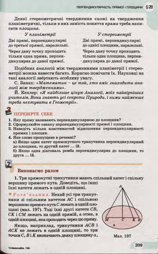 Деякі стереометричні твердження схожі на твердження
планіметричні, тільки в них замість поняття пряма треба напи­
сати площина.
У планіметрії
Дві прямі, перпендикулярні
до третьої прямої, паралельні.
Через дану точку проходить
тільки одна пряма, перпен­
дикулярна до даної прямої.
У стереометрії
Дві прямі, перпендикулярні
дооднієїплощини, паралельні.
Через дану точку проходить
тільки одна площина, перпен­
дикулярна до даної прямої.
Подібних аналогій між твердженнями планіметрії і стерео­
метрії можна навести багато. Корисно помічати їх. Науковці на
такі аналогії звертають особливу увагу.
С. Банах: «М атем ати к - це той, хто вміє знаходити ана­
логії між твердженнями».
Й. Кеплер: «Я найбільше ціную Аналогії, моїх найвірніших
учителів. Вони знають усі секрети Природи, і ними найменше
треба н ехтувати в Геометрії».
ПЕРЕВІРТЕ СЕБЕ
1. Яку пряму називають перпендикулярною до площини?
2. Сформулюйте ознаку перпендикулярності прямої і площини.
3. Наведіть кілька властивостей відношення перпендикулярності
прямих і площин.
4. Яке слово пропущене в реченні?
а) Якщо один катет прямокутного трикутника перпендикулярний
до площини, то другий катет ... їй.
б) Якщо одна діагональ ромба перпендикулярна до площини, то
друга ...їй .
Виконаємо разом
1. Три прямокутні трикутники мають спільний катет і спільну
вершину прямого кута. Доведіть, що інші
їхні катети лежать в одній площині.
• Р о з в ’ я з а н н я . Нехай усі три трикут­
ники зі спільним катетом АС і спільною
вершиноюпрямогокута Слежать воднійпло­
щині (мал. 197). Тоді їхні другі катети СВ,
СК і СМ лежать на одній прямій, а отже, в
однійплощині, яка проходитьчерезцюпряму.
Якщо, наприклад, трикутники АСВ і
АСК не лежать в одній площині, то три
точки С, В ІК визначаютьдеяку площинуа,
 