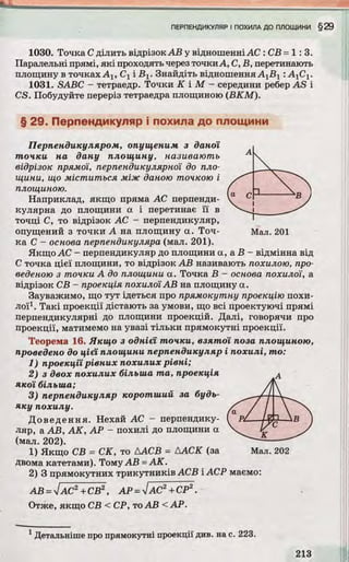 1030. Точка С ділить відрізок АВ у відношенніАС : СВ =1:3.
Паралельні прямі, які проходять через точкиА, С, В, перетинають
площину в точках Alt Су і Вх. Знайдіть відношення АхВу : А^Су.
1031. SABC - тетраедр. Точки К І М - середини ребер AS і
CS. Побудуйте переріз тетраедра площиною (ВКМ).
§ 29. Перпендикуляр і похила до площини
Перпендикуляром, опущеним з даної
точки на дану площину, називають
відрізок прямої, перпендикулярної до пло­
щини, що м істи ться між даною точкою і
площиною.
Наприклад, якщо пряма АС перпенди­
кулярна до площини а і перетинає її в
точці С, то відрізок АС - перпендикуляр,
опущений з точки А на площину а. Точ- Мал. 201
ка С - основа перпендикуляра (мал. 201).
Якщо АС - перпендикуляр до площини а, а В - відмінна від
С точка цієї площини, то відрізок АВ називають похилою, про­
веденою з точки А до площини а. Точка В - основа похилої, а
відрізок СВ - проекція похилої АВ на площину а.
Зауважимо, що тут ідеться про прямокутну проекцію похи­
лої1. Такі проекції дістають за умови, що всі проектуючі прямі
перпендикулярні до площини проекцій. Далі, говорячи про
проекції, матимемо на увазі тільки прямокутні проекції.
Теорема 16. Якщо з однієї точки, взятої поза площиною,
проведено до цієї площини перпендикуляр і похилі, то :
1) проекції рівних похилих рівні;
2) з двох похилих більша т а , проекція
якої більша;
3) перпендикуляр коротший за будь-
яку похилу.
Доведення. Нехай АС - перпендику­
ляр, а АВ, АК, АР - похилі до площини а
(мал. 202).
1) Якщо СВ = СК, то ДАСВ = ААСК (за Мал. 202
Двома катетами). Тому АВ =АК.
2) 3 прямокутних трикутників АСВ ІАСР маємо:
АВ =ІАС2+СВ2, АР =ІАС2+СР2.
Отже, якщо СВ < СР, тоАВ <АР.
1Детальніше про прямокутні проекції див. на с. 223.
 