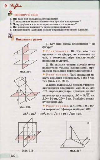 1. Що таке кут між двома площинами?
2. У яких межах може змінюватися кут між площинами?
3. Чому дорівнює кут між паралельними площинами?
4. Які площини називають перпендикулярними?
5. Сформулюйте і доведіть ознаку перпендикулярності площин.
Виконаємо разом
1. К у т між двома площинами - це
фігура?
® Р о з в ’ я з а н н я . Н і. К у т між пло­
щинами - не фігура, не множина то­
чок, а величина, міра нахилу однієї
площини до другої.
2. На скільки частин простір може
поділятися трьома площинами, при­
наймні дві з як и х перпендикулярні?
• Р о з в ’ я з а н н я . Та к і площини мо­
ж уть поділити простір на 6, 7 або 8 час­
тин (мал. 214-216).
3. К ін ц і відрізка А В лежать у перпен­
дикулярних площинах (мал. 217). АС і
B D - перпендикуляри, проведені до л ін ії
перетину цих площин, АС = 5%/ТЇ см,
B D = 24 см, CD = 7 см. Знайдіть довжи­
ну відрізка А В.
• Р о з в ’ я з а н н я . З ACDB (Z D = 90°)
за теоремою Піфагора знайдемо ВС:
ВС2= B D 2 + CD2, ВС = >/576 + 49 = V625 =25.
 