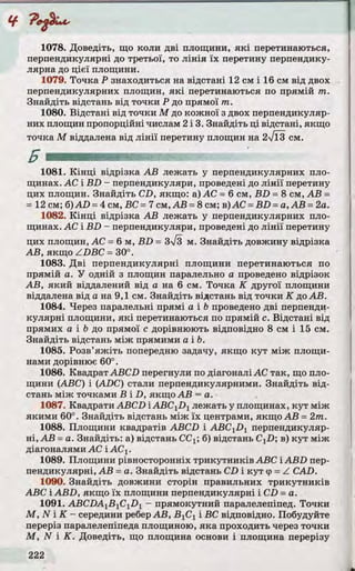 1078. Доведіть, що коли д ві площини, я к і перетинаються,
перпендикулярні до третьої, то л ін ія їх перетину перпендику­
лярна до цієї площини.
1079. Точка Р знаходиться на відстані 12 см і 16 см від двох
перпендикулярних площин, я к і перетинаються по прямій т .
Знайдіть відстань від точки Р до прямої т .
1080. Відстані від точки М до кожної з двох перпендикуляр­
них площин пропорційні числам 2 і 3. Знайдіть ці відстані, якщо
точка М віддалена від л ін ії перетину площин на 2 Т ЇЗ см.
1081. К ін ц і відрізка А В лежать у перпендикулярних пло­
щинах. АС і B D - перпендикуляри, проведені до л ін ії перетину
цих площин. Знайдіть CD, якщо: а) АС = б см, B D = 8 см, А В =
= 12 см; б)AD = 4 см, ВС = 7 см, А В = 8 см; в)АС = B D = а, А В = 2а.
1082. К ін ц і відрізка А В лежать у перпендикулярних пло­
щинах. АС і B D - перпендикуляри, проведені до л ін ії перетину
цих площин, АС = 6 м, B D = 3[3 м. Знайдіть довжину відрізка
А В, якщо ZD B C = 30°.
1083. Д ві перпендикулярні площини перетинаються по
прямій а. У одній з площин паралельно а проведено відрізок
А В, яки й віддалений від а на 6 см. Точка К другої площини
віддалена від а на 9,1 см. Знайдіть відстань від точки К до А В.
1084. Через паралельні прямі а і Ь проведено д ві перпенди­
куляр ні площини, я к і перетинаються по прямій с. Відстані від
прямих а і Ь до прямої с дорівнюють відповідно 8 см і 15 см.
Знайдіть відстань між прямими a ib .
1085. Розв’я ж іть попередню задачу, якщо ку т між площи­
нами дорівнює 60°.
1086. Квадрат ABCD перегнули по діагоналі АС так, що пло­
щини (ABC) і (ADC) стали перпендикулярними. Знайдіть від ­
стань між точками В і D , якщо А В = а.
1087. Квадрати ABCDiABC^Dy лежать у площинах, ку т між
якими 60°. Знайдіть відстань між їх центрами, якщо А В = 2 т .
1088. Площини квадратів ABCD і A BC 1D 1 перпендикуляр­
ні, А В = а. Знайдіть: а) відстань СС^; б) відстань CXD; в) ку т між
діагоналями АС і АСХ.
1089. Площини рівносторонніх тр и кутни ків ABC і A B D пер­
пендикулярні, А В = а. Знайдіть відстань CD і ку т <р= Z CAD.
1090. Знайдіть довжини сторін правильних тр и кутн и ків
ABC і A BD , якщо їх площини перпендикулярні і CD = а.
1091. ABCDA^ByCiDy - прямокутний паралелепіпед. То чки
М , N і К - середини реберА В , В 1С1 і ВС відповідно. Побудуйте
переріз паралелепіпеда площиною, яка проходить через точки
М , N і К . Доведіть, що площина основи і площина перерізу
 