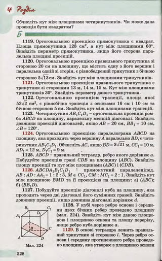 Обчисліть кут між площинами чотирикутників. Чи може дана
проекція бути квадратом?
1119. Ортогональною проекцією прямокутника є квадрат.
Площа прямокутника 128 см2, а кут між площинами 60°.
Знайдіть периметр прямокутника, якщо його сторона пара­
лельна площині проекцій.
1120. Ортогональною проекцією правильного трикутника зі
стороною 20 см на площину, що містить одну з його вершин і
паралельна одній зі сторін, є рівнобедрений трикутник з бічною
стороною бТЇЗсм. Знайдіть кут між площинами трикутників.
1121. Ортогональною проекцією правильного трикутника є
трикутник зі сторонами 13 м, 14 м, 15 м. Кут між площинами
трикутників 30°. Знайдіть периметр даного трикутника.
1122. Ортогональною проекцією трапеції, площа якої
52л/2 см2, є рівнобічна трапеція з основами 16 см і 10 см та
бічною стороною 5 см. Знайдіть кут між площинами трапецій.
1123. Чотирикутник ABlClDl - ортогональна проекція ром­
ба ABCD на площину, паралельну меншій діагоналі. Знайдіть
довжини проекцій діагоналей, якщо АВ = 20 см, ВВХ= 10 см,
ZB = 120°.
1124. Ортогональною проекцією паралелограма ABCD на
площину, яка проходить через вершинуА паралельно BD, є чоти­
рикутник АВ1С1І)1. ОбчислітьАС, якщо BD= 3%/21 м, ССг= 10 м,
ADj = 12 м, DlC1= 9 м.
1125. ABCD - правильний тетраедр, ребро якого дорівнює а.
Побудуйте проекцію грані CDB на площину (ABC). Знайдіть
площу проекції та кут між площинами (ABC) і (CDB).
1126. ABCDA1B 1CiD 1 — прямокутний паралелепіпед.
АВ : AD : ААХ= 1 : 2 : 3 , М є ССХ, СМ : М СХ= 2 : 1 . Знайдіть кут
між площиною BMD та її проекцією на площину: a) (ABC);
б) (BBjZ>).
1127. Побудуйте проекцію діагоналі куба на площину, яка
проходить через дві діагоналі його суміжних граней. Знайдіть
довжину проекції, якщо довжина діагоналі дорівнює d.
^ -ж. тт ■ щу J 2Г 1Г L VVUV1/I1 JL
1 ни двох бічних ребер проведено площину
(мал. 224). Знайдіть кут між даною площи­
ною і площиною основи та площу перерізу,
якщо ребро куба дорівнює а.
1128. У кубі через ребро основи і середи-
1129. В основі тетраедра лежить правиль­
ний трикутник зі стороною І. Через ребро ос­
нови і середину протилежного ребра проведе­
но площину, яка утворює з площиною основи
 