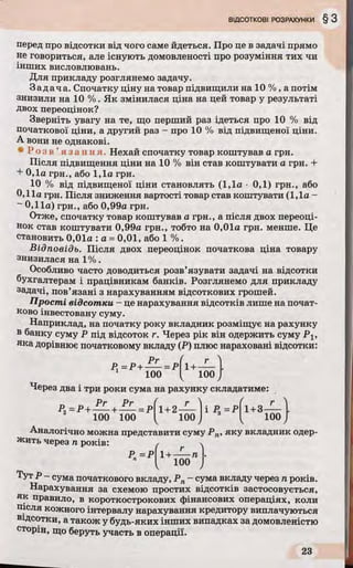 перед про відсотки від чого саме йдеться. Про це в задачі прямо
не говориться, але існують домовленості про розуміння тих чи
інших висловлювань.
Для прикладу розглянемо задачу.
Задача. Спочатку ціну на товар підвищили на 10 % , а потім
знизили на 10 %. Як змінилася ціна на цей товар у результаті
Двох переоцінок?
Зверніть увагу на те, що перший раз ідеться про 10 % від
початкової ціни, а другий раз - про 10 % від підвищеної ціни.
А вони не однакові.
• Р о з в ’я з а н н я . Нехай спочатку товар коштував а грн.
Після підвищення ціни на 10 % він став коштувати а грн. +
+ 0,1а грн., або 1,1а грн.
10 % від підвищеної ціни становлять (1,1а • 0,1) грн., або
0,11а грн. Після зниження вартості товар став коштувати (1,1а -
~ 0,11а) грн., або 0,99а грн.
Отже, спочатку товар коштував а грн., а після двох переоці­
нок став коштувати 0,99а грн., тобто на 0,01а грн. менше. Це
становить 0,01а : а = 0,01, або 1 %.
Відповідь. Після двох переоцінок початкова ціна товару
знизилася на 1%.
Особливо часто доводиться розв’язувати задачі на відсотки
бухгалтерам і працівникам банків. Розглянемо для прикладу
задачі, пов’язані з нарахуванням відсоткових грошей.
Прості відсотки - це нарахування відсотків лише на почат­
ково інвестовану суму.
Наприклад, на початку року вкладник розміщує на рахунку
в банку суму Р під відсоток г. Через рік він одержить суму Р І5
яка дорівнює початковому вкладу (Р) плюс нараховані відсотки:
Рг
Р,=Р + — =Р
1 100
1+ -
100ч /
Через два і три роки сума на рахунку складатиме:
Рг Рг ( г  ^
Р9=Р+ — + — =р 1+ 2— і Р, =Р 1+ 3-
100100 100 І 100 / V /
Аналогічно можна представити суму Рп, яку вкладник одер­
жить через п років: /
p „ = p f l + — п
^ 100
Тут Р - сума початкового вкладу, Рп - сума вкладу через п років.
Нарахування за схемою простих відсотків застосовується,
як правило, в короткострокових фінансових операціях, коли
після кожного інтервалу нарахування кредитору виплачуються
відсотки, а також у будь-яких інших випадках за домовленістю
сторін, що беруть участь в операції.
 