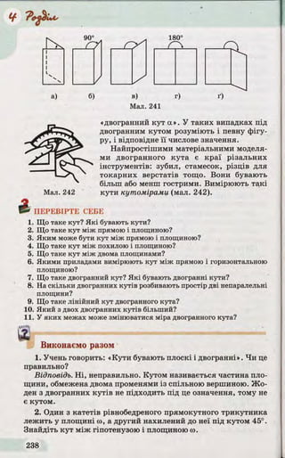 Z > 1
180°
j C l
a) 6) в) r)
Мал. 241
ґ)
£
Мал. 242
«двогранний ку т а». У таких випадках під
двогранним кутом розуміють і певну фігу­
ру, і відповідне ї ї числове значення.
Найпростішими матеріальними моделя­
ми двогранного кута є краї різальних
інструментів: зубил, стамесок, різців для
токарних верстатів тощо. Вони бувають
більш або менш гострими. Вимірюють такі
кути кутомірами (мал. 242).
ПЕРЕВІРТЕ СЕБЕ
1. Що таке кут? Які бувають кути?
2. Що таке кут між прямою і площиною?
3. Яким може бути кут між прямою і площиною?
4. Що таке кут між похилою і площиною?
5. Що таке кут між двома площинами?
6. Якими приладами вимірюють кут між прямою і горизонтальною
площиною?
7. Що таке двогранний кут? Які бувають двогранні кути?
8. На скільки двогранних кутів розбивають простір дві непаралельні
площини?
9. Що таке лінійний кут двогранного кута?
10. Який з двох двогранних кутів більший?
11. У яких межах може змінюватися міра двогранного кута?
'ійЯ
Виконаємо разом
1. Учень говорить: «К ути бувають плоскі і двогранні». Ч и це
правильно?
Відповідь. Н і, неправильно. Кутом називається частина пло­
щини, обмежена двома променями із спільною вершиною. Ж о­
ден з двогранних к у тів не підходить під це означення, тому не
є кутом.
2. Один з катетів рівнобедреного прямокутного трикутника
лежить у площині to, а другий нахилений до неї під кутом 45°.
Знайдіть ку т між гіпотенузою і площиною to.
 