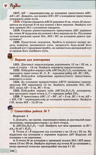 1217. A H - перпендикуляр до площини трикутника ABC,
А В = АС. Доведіть, що похилі Н В і НС з площиною трикутника
утворюють р івні кути.
1218. Сторона квадрата ABCD дорівнює 6 см, точка М знахо­
диться на відстані 6 см від кожної з його вершин. Знайдіть ку т
між прямою М А і площиною квадрата.
1219. Сторона рівностороннього трикутника ABC дорівнює
За, точка М віддалена від кожної з його вершин на 2а. П ід якими
кутами нахилені прямі М А, M B і МС до площини даного три­
кутника?
1220. Практичне завдання. Зробіть із цупкого паперу мо­
дель поверхні двогранного кута, накресліть будь-який його
лінійний ку т і продемонструйте, я к змінюється двогранний ку т
з і зміною його лінійного кута.
Вправи для повторення
1221. Діагоналі паралелограма дорівнюють 12 см і 32 см, а
одна з і сторін - 14 см. Знайдіть периметр паралелограма.
1222. Побудуйте переріз куба ABCDA1B 1C1D 1площиною, що
проходить через точки М , N , К - середини реберА В, ВС і В В Х.
1223. Побудуйте зображення прямокутного трикутника,
вписаного в коло.
1224. До площини прямокутника ABCD проведено перпен­
дикуляр В М завдовжки 12 см. Знайдіть довжини М А, МС,
M D , якщо А В = 5 см, ВС = 9 см.
1225. Побудуйте переріз куба ABCDA1B 1C1D 1 площиною,
яка проходить через точки А, С і середину ребра D D X.
1226. У трикутнику ABC ZC = 90°, АС = 3 см, ВС = 4 см, А К =
= K B , СМ - перпендикуляр до площини трикутника. Знайдіть
СМ, якщо М К = 12,25 см.
Самостійна робота № 7
В а р іа н т 1
1. Доведіть, що пряма, перпендикулярна до діагоналей пара­
лелограма, перпендикулярна і до його сторін.
2. ABCDAxB^Ci D-l - куб. Знайдіть ку т між прямими: а) ВС і
ААХ; б) АС і B 1D 1.
3. То чки А і В віддалені від площини а на 13 см і 25 см. Я к
віддалена від площини а середина відрізка АВ? Відрізок А В
площину а не перетинає.
4. З точки М до площини а проведені похилі М А і M B завдо­
вж ки 13 смі 20 см. Знайдіть відстань від точки М до площини а,
якщо проекції похилих пропорційні числам 5 і 16.
 