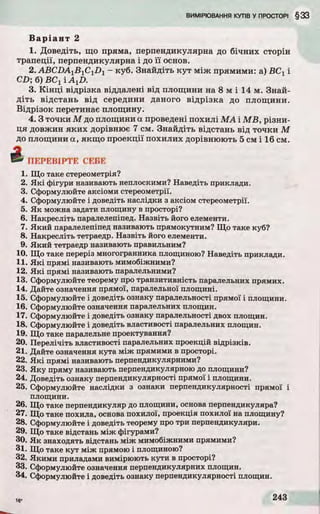 В а р іа н т 2
1. Доведіть, що пряма, перпендикулярна до бічних сторін
трапеції, перпендикулярна і до ї ї основ.
2.ABC D A 1B l C1D 1 - куб. Знайдіть к у т між прямими: а) ВС 1 і
CD; б) ВС і і A tD.
3. К ін ц і відрізка віддалені від площини на 8 м і 14 м. Знай­
д іть відстань від середини даного відрізка до площини.
Відрізок перетинає площину.
4 .3 точки М до площини а проведені похилі М А і M B , різни­
ця довжин як и х дорівнює 7 см. Знайдіть відстань від точки М
до площини а, якщо проекції похилих дорівнюють 5 см і 16 см.
4 П Е Р Е В ІР Т Е СЕБЕ
1. Що таке стереометрія?
2. Які фігури називають неплоскими? Наведіть приклади.
3. Сформулюйте аксіоми стереометрії.
4. Сформулюйте і доведіть наслідки з аксіом стереометрії.
5. Як можна задати площину в просторі?
6. Накресліть паралелепіпед. Назвіть його елементи.
7. Який паралелепіпед називають прямокутним? Що таке куб?
8. Накресліть тетраедр. Назвіть його елементи.
9. Який тетраедр називають правильним?
10. Що таке переріз многогранника площиною? Наведіть приклади.
11. Які прямі називають мимобіжними?
12. Які прямі називають паралельними?
13. Сформулюйте теорему про транзитивність паралельних прямих.
14. Дайте означення прямої, паралельної площині.
15. Сформулюйте і доведіть ознаку паралельності прямої і площини.
16. Сформулюйте означення паралельних площин.
17. Сформулюйте і доведіть ознаку паралельності двох площин.
18. Сформулюйте і доведіть властивості паралельних площин.
19. Що таке паралельне проектування?
20. Перелічіть властивості паралельних проекцій відрізків.
21. Дайте означення кута між прямими в просторі.
22. Які прямі називають перпендикулярними?
23. Яку пряму називають перпендикулярною до площини?
24. Доведіть ознаку перпендикулярності прямої і площини.
25. Сформулюйте наслідки з ознаки перпендикулярності прямої і
площини.
26. Що таке перпендикуляр до площини, основа перпендикуляра?
27. Що таке похила, основа похилої, проекція похилої на площину?
28. Сформулюйте і доведіть теорему про три перпендикуляри.
29. Що таке відстань між фігурами?
30. Як знаходять відстань між мимобіжними прямими?
31. Що таке кут між прямою і площиною?
32. Якими приладами вимірюють кути в просторі?
33. Сформулюйте означення перпендикулярних площин.
34. Сформулюйте і доведіть ознаку перпендикулярності площин.
 