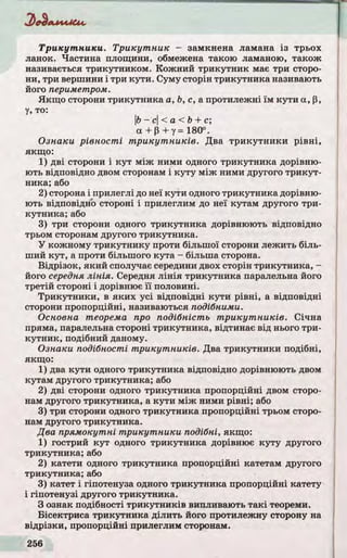 Тр и к у т н и к и . Тр и к у т н и к - замкнена ламана із трьох
ланок. Частина площини, обмежена такою ламаною, також
називається трикутником. Кожний трикутник має три сторо­
ни, три вершини і три кути. Суму сторін трикутника називають
його периметром.
Якщо сторони трикутника а, Ь, с, а протилежні їм кути а, р,
у, то:
Ь- с< а < Ь + с;
а + р + у = 180°.
Ознаки рівності тр и к у т н и к ів . Два тр и кутни ки р івн і,
якщо:
1) д ві сторони і ку т між ними одного трикутника дорівню­
ють відповідно двом сторонам і куту між ними другого тр и кут­
ника; або
2) сторона і прилеглі до неї кути одного трикутника дорівню­
ють відповідно стороні і прилеглим до неї кутам другого три­
кутника; або
3) три сторони одного трикутника дорівнюють відповідно
трьом сторонам другого трикутника.
У кожному трикутнику проти більшої сторони лежить біль­
ший кут, а проти більшого кута - більша сторона.
Відрізок, який сполучає середини двох сторін трикутника, -
його середня лінія. Середня л ін ія трикутника паралельна його
третій стороні і дорівнює ї ї половині.
Тр икутники, в як и х усі відповідні кути р івні, а відповідні
сторони пропорційні, називаються подібними.
Основна теорема про подібність тр и к у т н и к ів . Січна
пряма, паралельна стороні трикутника, відтинає від нього три­
кутни к, подібний даному.
Ознаки подібності тр икутників. Два трикутники подібні,
якщо:
1) два кути одного трикутника відповідно дорівнюють двом
кутам другого трикутника; або
2) д ві сторони одного трикутника пропорційні двом сторо­
нам другого трикутника, а кути між ними р івні; або
3) три сторони одного трикутника пропорційні трьом сторо­
нам другого трикутника.
Два прямокутні тр икутники подібні, якщо:
1) гострий ку т одного трикутника дорівнює куту другого
трикутника; або
2) катети одного трикутника пропорційні катетам другого
трикутника; або
3) катет і гіпотенуза одного трикутника пропорційні катету
і гіпотенузі другого трикутника.
З ознак подібності тр и кутни ків випливають та кі теореми.
Бісектриса трикутника ділить його протилежну сторону на
відрізки, пропорційні прилеглим сторонам.
 