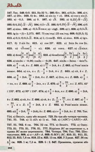 З & Л к
547. Так. 549.6)0. 551. На 3 2 % . 560. б) я. 561. в) 0,5л. 566. а) л.
567. а) 20л. 568. б) 4л. 583. a) sin (а + дг). 584. a) cos a sin р.
585. в) -0 ,5 . 586. а) 0. 587. а) 7 з . 592. а) 0,2б(7б- л/2).
593.6)0,25(л/2 —л/б). 594.г)2+Тз. 595.6 )0 ,2 5(72- 7 б ) . 596.а)0.
597. a) sina. 598. а)-0,5V3cosx; в ) -ctgp. 599. а) 1. 600. а) 0,5%/з.
603. tg (a + P) = 2,375. 607. 75 км/год і 25 км/год. 608. 6) [0,5; 5].
613. а) 0,5; 6) 0,5л/2. 614. а) 1; г) cos2р. 615. а) sina. 616. а) tga.
617. 6) 2 sin Зх. 621. а) cos 20°. 622. а) 2 sin 3a cos 2а.
625. a) >/2cos(— - a). 626. а) cosa. 627. а) V2sin x .
4
632. в) 4cos cos
ҐП фЧ
8 2
. 633. а) 4cos2xcos
ґк Зх 1 (п ЗхЛ
—Н----- cos —-—
І6
2 1 ^6
2 J
636. а) sin2a = -0 ,9 6 ; cos2a = -0,28. 647. sin3a = 3sina - 4 sin 3a.
я Зл
659. в) — І- nk, ke Z . 660. а) ± ------1- 2nk, ke Z. 663. а) Розв’я з к ів
4 4
л
немає. 664. а) лп, п є Z ; —— 4- 2nk, k є Z . 665. a) nk, k є Z .
tz 5тс л
666. a) — f- 2nk, — + 2nk, ke Z . 667. а) 2лп, ne Z . 668. a) — +
6 6 2
Л Л КП
+ nn, ne Z . 669. a) —- 2лп, ne Z . 670. a) — I------, ne Z . 671. 45°
2 6 2
i 135°. 672. a) 30° i 150°. 674. a) ± - + 4лп, ne Z. 680. a) £ + 2яЛ,
3 2
ke Z . 682. a)nk, ke Z. 686. a)nk, ke Z ; — + — , ne Z . 687. a) —+
10 5 4
к п Л
+ -— , n e Z ; ± — + 2nk, k e Z. 692. в) Розв’я з к ів немає.
2 3
я ’ 2л л
693. а) (—+ 2nk,----- (-2nk), ke Z. 695. a) x * —+ 2nk, ke Z. 701. Так.
3 3 2
714. а) Безліч, одну або жодної. 723. На три абочотири частини.
741. Н і. 744. а) 1) AD; в) 1) ні. 745. a) (A B C )ri(A B D ) = A B .
757. Н і. 762. 6 см. 764. 32 см. 771. а) Безліч. 772. а) Одну.
773. Н і. 775. Н і. 776. Н і. 777. Відрізок ВС не перетинає a, a
пряма ВС може перетинати. 784. Чотири. 794. Та к. 795. Шес­
ти кутни к. 808. а) аn А В = А . 809. б) M N ||ВС. 810. Н і. 811. Н і.
812. Н і. 815.7,6 см. 818.22 м. 825.15 см. 826. У 2 рази. 827.36 см;
5 - см. 828. 1 м; 7,5 м. 829. 5 : 2. 847. Променем, прямою або
7
 