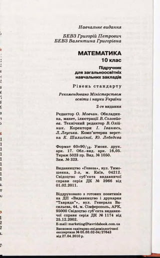 Навчальне видання
Б Е В З Григорій Петрович
Б Е В З Ва лентина Григорівна
МАТЕМАТИКА
10 клас
Підручник
для загальноосвітніх
навчальних закладів
Р і в е н ь с т а н д а р т у
Рекомендовано Міністерством
освіти і науки України
2-ге видання
Редактор О. Мовчан. Обкладин­
ка, макет, ілюстрації В. Соловйо­
ва. Технічний редактор В. Олій­
ник. Коректори І. Іванюсь,
Л.Леуська. Комп’ютерна верст­
ка К. Шалигіної, Ю. Лебедєва
Формат 60х90/16. Умовн. друк,
арк. 17. Обл.-вид. арк. 16,05.
Тираж 5023 пр. Вид. № 1050.
Зам. № 323.
Видавництво «Генеза», вул. Тимо-
шенка, 2-л, м. Київ, 04212.
Свідоцтво суб’єкта видавничої
справи серія ДК № 3966 від
01.02.2011.
Віддруковано з готових позитивів
на ДП «Видавництво і друкарня
“Таврида” *, вул. Генерала Ва­
сильєва, 44, м. Сімферополь, АРК,
95000 Свідоцтво суб’єкта видавни­
чої справи серія ДК № 1174 від
25.12.2002.
E-mail: marketing@tavridabook.com.ua
Висновок санітарно-епідеміологічної
експертизи № 05.03.02-04/27643
від 27.04.2010 р.
 