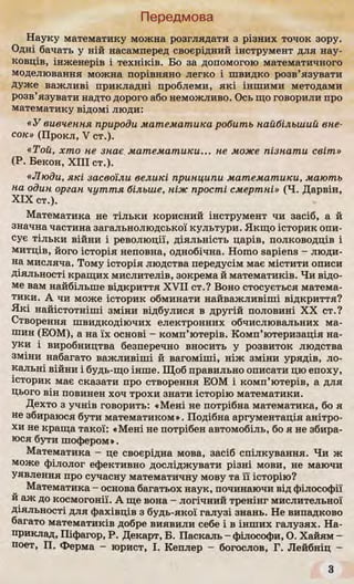 Передмова
Науку математику можна розглядати з різних точок зору.
Одні бачать у ній насамперед своєрідний інструмент для нау­
ковців, інженерів і техніків. Бо за допомогою математичного
моделювання можна порівняно легко і швидко розв’язувати
дуже важливі прикладні проблеми, які іншими методами
розв’язувати надто дорого або неможливо. Ось що говорили про
математику відомі люди:
«У вивчення природи математика робить найбільший вне­
сок» (Прокл, V ст.).
«Той, хто не знає математики... не може пізнати світ»
(Р. Бекон, XIII ст.).
«Люди, які засвоїли великі принципи математики, мають
на один орган чуття більше, ніж прості смертні» (Ч. Дарвін,
XIX ст.).
Математика не тільки корисний інструмент чи засіб, а й
значна частина загальнолюдської культури. Якщо історик опи­
сує тільки війни і революції, діяльність царів, полководців і
митців, його історія неповна, однобічна. Homo sapiens - люди­
на мисляча. Тому історія людства передусім має містити описи
діяльності кращих мислителів, зокрема й математиків. Чи відо­
ме вам найбільше відкриття XVII ст.? Воно стосується матема­
тики. А чи може історик обминати найважливіші відкриття?
Які найістотніші зміни відбулися в другій половині XX ст.?
Створення швидкодіючих електронних обчислювальних ма­
шин (ЕОМ), а на їх основі - комп’ютерів. Комп’ютеризація на­
уки і виробництва безперечно вносить у розвиток людства
зміни набагато важливіші й вагоміші, ніж зміни урядів, ло­
кальні війни і будь-що інше. Щоб правильно описати цю епоху,
історик має сказати про створення ЕОМ і комп’ютерів, а для
цього він повинен хоч трохи знати історію математики.
Дехто з учнів говорить: «Мені не потрібна математика, бо я
не збираюся бути математиком». Подібна аргументація анітро­
хи не краща такої: «Мені не потрібен автомобіль, бо я не збира­
юся бути шофером».
Математика - це своєрідна мова, засіб спілкування. Чи ж
може філолог ефективно досліджувати різні мови, не маючи
уявлення про сучасну математичну мову та її історію?
Математика - основа багатьох наук, починаючи від філософії
и аж до космогонії. А ще вона - логічний тренінг мислительної
діяльності для фахівців з будь-якої галузі знань. Не випадково
багато математиків добре виявили себе і в інших галузях. На­
приклад, Піфагор, Р. Декарт, Б. Паскаль - філософи, О. Хайям -
поет, П. Ферма - юрист, І. Кеплер - богослов, Г. Лейбніц -
З
 