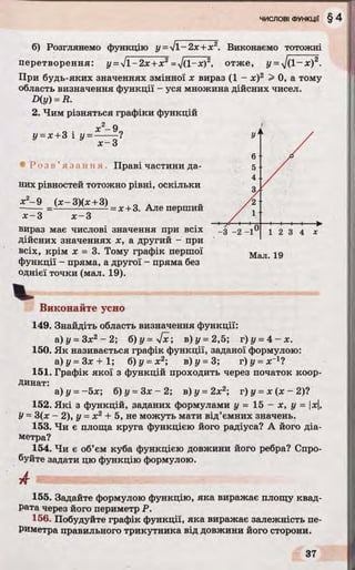 б) Розглянемо функцію у =у/1 -2х+ х2. Виконаємо тотожні
перетворення: y =ll-2 x+ x2=V(1-х)2, отже, y =J ( l - x ) 2.
При будь-яких значеннях змінної х вираз (1 - х)2 > 0, а тому
область визначення функції - уся множина дійсних чисел.
D(y) =R.
2. Чим різняться графіки функцій
у = х +3 і у =
2 п
* - 9
х-3*
• Р о з в ’я з а н н я . Праві частини да­
них рівностей тотожно рівні, оскільки
х2- 9 ( х - 3)(х +3)
= х +3. Але перший
х -3 х -3
вираз має числові значення при всіх
дійсних значеннях х, а другий - при
всіх, крім х = 3. Тому графік першої
функції - пряма, а другої - пряма без
однієї точки (мал. 19).
Мал. 19
Виконайте усно
149. Знайдіть область визначення функції:
а) у = Зх2 - 2; б)у=у[х; в) у =2,5; т)у =4 - х .
150. Як називається графік функції, заданої формулою:
a) z/ = Зх + 1; б) у =х2; в)у= 3; г)у = х~1?
151. Графік якої з функцій проходить через початок коор­
динат:
а) у = -5х; б) у = Зх - 2; в) у = 2х2; г) у = х (х - 2)?
152. Які з функцій, заданих формулами у = 15 - х, у = |х|,
У= 3(х - 2), у =х 2+ 5, не можуть мати від’ємних значень.
153. Чи є площа круга функцією його радіуса? А його діа­
метра?
154. Чи є об’єм куба функцією довжини його ребра? Спро­
буйте задати цю функцію формулою.
А
155. Задайте формулою функцію, яка виражає площу квад­
рата через його периметр Р.
156. Побудуйте графік функції, яка виражає залежність пе­
риметра правильного трикутника від довжини його сторони.
 
