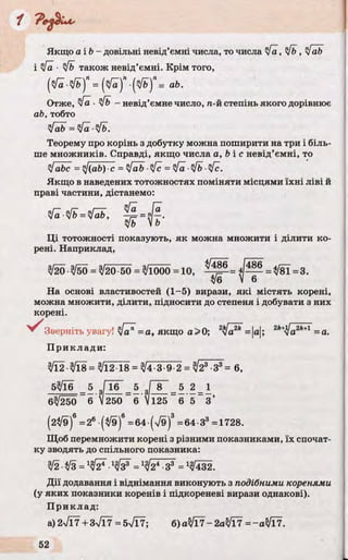 Якщо а і b - довільні невід’ємні числа, то числа у/а, y/b , yfab
і у/а ■y/b також невід’ємні. Крім того,
(^■"у/ь)Л= ( ^ ) ПЩ П= аЬ.
Отже, у/а ■y/b - невід’ємне число, п-й степінь якого дорівнює
ab, тобто
yfab = у[а ■y/b.
Теорему про корінь з добутку можна поширити на три і біль­
ше множників. Справді, якщо числа a, b і с невід’ємні, то
yjabc = y/(ab) ■с = yfab ■у/с = у/а ■y/b ■у[с.
Якщо в наведених тотожностях поміняти місцями їхні ліві й
праві частини, дістанемо:
= !ІЇЬ ,
 ь
Ці тотожності показують, як можна множити і ділити ко­
рені. Наприклад,
3/20 $50 = 3/20 50 = ^1000 = 10, ^ 5 = * [ ^ =^ 8 Ї =3.
З/б V б
На основі властивостей (1-5) вирази, які містять корені,
можна множити, ділити, підносити до степеня і добувати з них
корені.
^ З в е р н іт ь увагу! у/а" = а, якщо а >0; 2 [ а = |а|; 2k+Ja2k+1 = а.
При кл ади:
УЇ2-^18 = 3/12 18 = ^4-3 9 2 = ^23 З3= 6,
5^16 5 3ГїбГ_ 5 ,Г~8~_ 5 2 = 1
6%/250 "б і 250 ~6 Ш 5 ~ 6 5 _ 3 ’
(2^/9)6=26 (^9)8=64-(V9)3=64 З3=1728.
Щоб перемножити корені з різними показниками, їх спочат­
ку зводять до спільного показника:
3/2-І/З =Іу[¥ •1у /¥ =1у/¥~^¥ = 1^432.
Дії додавання і віднімання виконують з подібними коренями
(у яких показники коренів і підкореневі вирази однакові).
Приклад:
а) 2>/Ї7 + 3>/Ї7 = 5л/Ї7; б)аЗ/Ї7- 2аЗ/Ї7 = -аЗ/Ї7.
 
