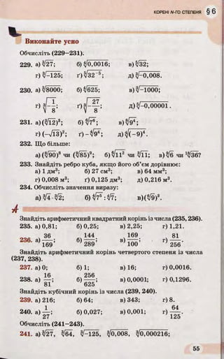 Виконайте усно
Обчисліть (229-231).
229. а) 3/27; б) ^ОДЮЇб; в) 3/32;
г) 3/-125; ґ)^/32’ 5; д) ^-0,008.
230. а) 3/8000; б)^/б25; в)3/~Ю00;
r ) v ^ ; 4 ? ; д) /-0,00001.
231. а) (3/Ї2)3; б) ^/7®; в) ;
г) (-7ЇЗ )2; ґ) - д) V (-9 )4.
232. Що більше:
а) (3/90)8 чи (уі85)9; б) чи З/її; в) ^6 чи 1^36?
233. Знайдіть ребро куба, якщо його об’єм дорівнює:
а) 1 дм3; б) 27 см3; в) 64 мм3;
г) 0,008 м3; ґ) 0,125 дм3; д) 0,216 м3.
234. Обчисліть значення виразу:
а) 3/4 -3/2; б в ) ( ^ 9 ) 8.
Знайдіть арифметичний квадратний корінь із числа (235,236).
235. а) 0,81; 6)0,25; в) 2,25; г) 1,21.
36 144 169 81
236. а)— ; б )— ; в) '
169 7289 7100 ' 256
Знайдіть арифметичний корінь четвертого степеня із числа
(237, 238).
237. а) 0; 6)1; в) 16; г) 0,0016.
1fi 0
238. а) — ; б )— ; в) 0,0001; г) 0,1296.
81 625
Знайдіть кубічний корінь із числа (239, 240).
239. а) 216; б) 64; в) 343; г) 8.
1 64
240. а )— ; 6)0,027; в) 0,001; г)
27 ' 125
Обчисліть (241—243).
241. а) 3/27, 3/64, 3/-125, 3/0,008, З/о,000216;
 