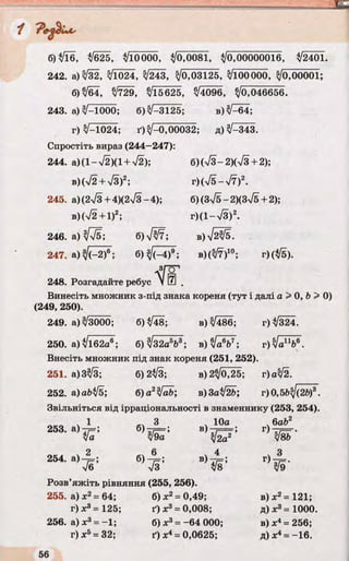 6)$ІЇ6, ІІ625, ЦІЩ ^0,0081, ^/0,00000016, ^/2401.
242. а) /32, 3/1024, 3/243, ^ 0 3 1 2 5 , З/і00000, 3/0,00001;
6)^64, /729, %/Ї5625, ^4096, З/о,046656.
243. а) л/—1000; 6)^-3125; в) ^ 6 4 ;
г) V-1024; ґ)3/-0,00032; д) 3/-343.
Спростіть вираз (244—247):
244. а)(1-л/2)(1 + Т2); б)(л/3-2)(Тз + 2);
b)(V2 + V3)2; r)(V5-V7)2.
245. a)(2V3+4)(2V3-4); б) (3^5 - 2)(3>/5 + 2);
b ) ( V 2 + 1)2; г)(1 -7 3 )2.
246. а) ^ /б ; б) VW; в)Т^/5.
247. a) ; 6 )^ 4 )® ; в)(3/7)10; г)$ 5 ).
248. Розгадайте ребус V Ш .
Винесіть множник з-під знака кореня (тут і далі а > 0, b > 0)
(249, 250).
249. а) ^3000; 6)^48; в) 3/Ї86; г)$/324.
250. а) /і62а6; б) ^32а5Ь3; в) З/a V ; г) ч/а11^6.
Внесіть множник під знак кореня (251, 252).
251. а)3%/3; 6)2^3; в) 2 ^ 2 5 ; г)аЗ/2.
252. а)аЬІІ5; б)а2УаЬ; в)За$І2Ь; г)0,5Ц/(2&)3.
Звільніться від ірраціональності в знаменнику (253, 254).
253. а)
Ца б )й Н ’
ч 10а
в>к/—г ;
уІ2а
ч6аЬ2
г ) к!їь'
254. а) А ;
Те
ч 3
>/9'
Розв’яжіть рівняння (255, 256).
255. а) х2= 64; б) X2= 0,49; в) х2= 121;
г)х3= 125; Ґ) X3= 0,008; д) х3= 1000.
256. а) х3= -1; б) X3= -64 000; в) х4= 256;
г) х5= 32; Ґ) X4= 0,0625; д) х4= —16.
 
