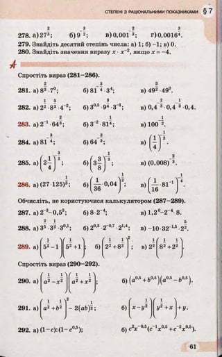 2 3 2 З
278.а)273; 6)9 2; в)0,001~3; г)0,00164.
279. Знайдіть десятий степінь числа: а) 1; б) -1 ; в) 0.
280. Знайдіть значення виразу х ■х~2, якщо д: = -4.
А
Спростіть вираз (281—286).
281. а) 83 7°;
1 5
282. а) 22 83 4“2;
2
283. а)2_1-643;
б)81 4 З4;
з
б)З0,5•94 •З"
х
б)З-2 81і;
в) 492 -49°.
в) 0,4 3 0,4 3 0,4.
в) 100 2.
284. а) 81 4; 6)64 3;
285. а)
з
4 т і 6)
286. а) (27 125)3; б)|— 0,04
в)
V4 /
в) (0,008) 3.
в) 8Г1
16
Обчисліть, не користуючися калькулятором (287-289).
287. а)2~3-0 ,5 3; б) 8 2“4; в) 1,2°-2-4-8.
2 1 5
288. а) З5 З2 -З0’1; б)20'3 -2~0’7-21’4; в) -10-321*6 22.
289. а) 52-1 52 +1
/V
б)
( і
22+82
2
; в) 22
1 1
82+22
Спростіть вираз (290-292).
290. а)
і і
а2 - х 2
" і і >
а2 + X2 ; б)(
k >
б) (а0,5+ Ь0,5)(а0,5- Ь0,5).
291. а)
2
а2+Ь2 - 2(ab)2 ;
292. а) (1-е):(1-е0,5);
б)
б)с~х
х - у 2 У2 +х + У•
2'*'-0’5(с_1х0,5+c_2jc°'5).
 