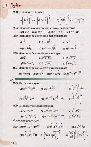 ґ 2N
643
~4
чи
f 3"1
0,64 4
’ з
> б)
' 4 4
325
4 / /—-2
чи (V2) ?
V 1 J k У
293. Яке із чисел більше:
з 2
( 2 "
а)
294. Обчисліть за допомогою мікрокалькулятора:
а) 3,20,2; б) 0,52-1,3; в) ІЗ2-7 2,5; г) 3,5~4•б2’3.
295. Запишіть за допомогою коренів вираз:
і І 4
а)л:5; б) (ж-З)3; в)ас3;
З 3 2
г) (с-2 )4; ґ)(х 2-;с +5)2; д)с(1-бГ 3.
296. Запишіть без знаків кореня вираз:
&)[х; б) sj(a- 2); в)a2sjx~a;
г)[за? + с , ґ) 3:Jx + 2; д) 1х+ [х.
297. Запишіть за допомогою коренів вираз:
I I 2 І ? 05
а)с3+ с5; б)(а +Ь)3; в)а2- а х 3; г )(т 0,5+ я 1,5) ’ .
298. Спростіть вираз:
і з
а)(л:0’4)2 X0,8; б) jc(jc“12)4; в) Лб.
З 1
г)(х4)2 х1’5; ґ)(х 0’8) 4 (* 5Г 1-5; д )с3
299. Подайте у вигляді степеня:
а)с2сГ1,5с0'3; б) (а0-8)0’5 а0,6; в)х 4 •*/*;
r )u ,.7y 2,Sy- U . д ) < / Л Й .
Обчисліть (300—303).
2 І I i ? _І
300. а) 105 .10_2 .10о,і. б)43 2 3 8‘ 9;
І і
г)8 3 163-у[і; ґ) 3/24 -з 2 -
3
в)3-9°’4-3/3;
з
з/ї Z'
 