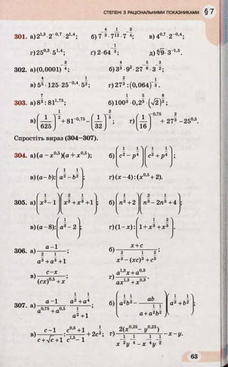 4 1
301. а)21’3-2“°’7-21'4; б) 7~3•712■7 4; в)40Д-2~0’4;
г)250,3-51’4; ґ ) 2-64 3; д) уІ9- З-1,5.
з
302. а) (0,0001) 4;
4
4 5 З
б)З3 -92-27® •3 2;
в) 55•125-25 •52; г)273 :(0,064)“ з.
1,75. .
303. а)83: 81 ;
і
б)1003 0,23 (V2 )3;
в)
f 1 ї ' 2+ 8 r 0,75_ ' 1 >‘ б
>
/
г)
V[ 625J [ 32J
0,75
— + 273 -2 5 0,5.
16
Спростіть вираз (304-307).
304. а) (а - х 0,5)(а + х0’5);
( і і л
б)
f 1 1 1 1N
2 4. п 4С2 - р 4
а2 -Ь 2 г )(х -4 ):(х ’ + 2).

,0,5
305. а) х3- 1 X3+ х3+1
/V
б)
1 
п3 +2 п3- 2п3+4
' і > r 1 2 4
в) (а-8): а3- 2 ; г ) ( 1 - х ) : 1 + Х 3 + Х 3
^ > V /
а —1
306. а) —2-----ї---- ;
а3+ а3+1
в)
307. а)
с -х
(сх)0,5+X
а - 1 а2+а4
0,75 , 0,5 1
а +а
б)
г)
б)
х + с
2 1 2
х3-(х с )3+с3
а1,3х + о0,3
ах1,3+х0,3'
а2+1
і і
а2Ь2—
аЬ
і і
а+ а2Ь2
/ і О
а2+Ь2
IV
 