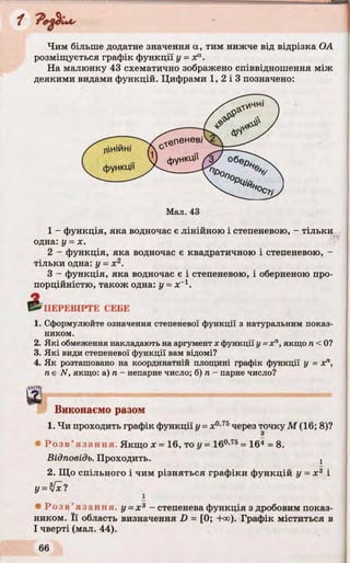 Чим більше додатне значення а, тим нижче від відрізка ОА
розміщується графік функції у = Xа.
На малюнку 43 схематично зображено співвідношення між
деякими видами функцій. Цифрами 1, 2 і 3 позначено:
1 - функція, яка водночас є лінійною і степеневою, - тільки
одна: у = х.
2 - функція, яка водночас є квадратичною і степеневою, -
тільки одна: у = х2.
3 - функція, яка водночас є і степеневою, і оберненою про­
порційністю, також одна: у = де-1.
ПЕРЕВІРТЕ СЕБЕ
1. Сформулюйте означення степеневої функції з натуральним показ­
ником.
2. Які обмеження накладаютьнааргументх функції у =хп, якщо п< 0?
3. Які види степеневої функції вам відомі?
4. Як розташовано на координатній площині графік функції у = хп,
ne N, якщо: а) п - непарне число; б) п - парне число?
шВиконаємо разом
1. Чи проходить графік функції у = х°’7Ьчерез точку М (16; 8)?
З
• Р озв’ язання. Якщо х = 16, то у = 160,75= 164 = 8.
Відповідь. Проходить. !
2. Що спільного і чим різняться графіки функцій у = х 3 і
і
* Розв ’ язання. у = х 3 - степенева функція з дробовим показ­
ником. Її область визначення D = [0; +<»). Графік міститься в
І чверті (мал. 44).
 