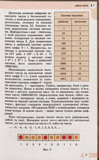 Десятьма різними цифрами за­
писують числа у десятковій си­
стемі, у якій рахують одиницями,
десятками, сотнями та іншими
степенями числа 10. Існують та­
кож недесяткові системи числен­
ня. Найпростіша з них - двійкова,
У якій рахують одиницями, двій­
ками, четвірками та іншими сте­
пенями числа 2. Для позначення
чисел у двійковій системі досить
двох цифр: O i l . Наприклад, за­
писане в десятковій системі чис­
ло 137 (або 1 102 + 3 10 + 7)
можна подати у вигляді суми
1 •27 + 1•23 + 1. Тому в двійковій
системі його записують так:
10001001.
Навчившись записувати нату­
ральні числа за допомогою лише
двох цифр O i l , учені одержали
можливість позначати їх елек­
тричним струмом: цифра 0 - струм
не проходить, 1 - проходить. Уявіть, наприклад, блок з деся­
ти лампочок. Якщо в ньому увімкнено тільки першу, п’яту,
восьму і дев’яту лампочки (мал. 2), то вважають, що позна­
чено число 1000100110. Переключати такі блоки, тобто «за­
писувати і витирати» числа, а отже, додавати і віднімати їх,
можна за тисячні частки секунди. Удосконалюючи такі «сума­
тори», фахівці створили швидкодіючі електронні обчис­
лювальні машини. Об’єднавши ЕОМ з телевізорами, створили
комп’ютери. В основі цього - запис числа тільки двома циф­
рами!
Крім натуральних, відомі також числа цілі, раціональні,
дійсні та інші. Множина цілих чисел містить усі натуральні
числа, усі протилежні їм числа і 0, тобто це числа
•••> ~5, —4, —3, —2, ~1, 0, 1, 2, 3, 4, 5, ... .
Системи числення
двійкова десяткова
1 1
10 2
11 3
100 4
101 5
110 6
111 7
1000 8
1001 9
1010 10
1011 11
0 1 0
Мал. 2
0 1 1 0
 