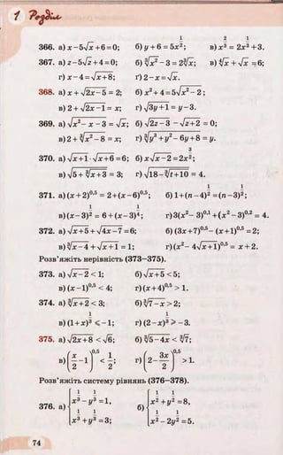 2 1
b ) jc3 = 2x3+3.366. a)x-5V x+ 6 = 0; 6)y + 6 = 5x2;
367. &) z-5[z + 4 = 0; 6 ) ^ ~ 3 = 2 ^ ; b ) ^ + V^=6;
r) x - 4 = Jx + 8; ґ ) 2 - х = у[х.
368. a) x + j2x-5 = 2; 6) x2+ 4 = 5/х2- 2 ;
в) 2 + y[2x- = x; г)л/Зу + І = у - 3.
369. a)ylx2- x - 3 = Ух; 6) V 2z-3 ~V^+2 = 0;
b)2 + Ix 2- 8 = x ; r) Jy3 + y 2- 6y + 8 = y.
з
370. а) л/ж+ 1•y/x+6 =6; 6) x V x -2 = 2x2;
в) Тб+1/х +З = 3; r) yjl8-Jt + 10 = 4.
i i
371. a)(x + 2)0,5 = 2+(x - 6)0,5; 6) l + (n -4 )2=(ra-3)2;
i i
в )(х -3 )2= 6 + (x -3 )4; г)3(х2- 3)0’1+ (x2-3 )0,2 = 4.
372. а) ч/х+ 5 + У 4х-7=6; 6) (3x +7)0'5- ( x + 1)0'5=2;
B)sjx-4+yJx + l = 1; г)(х2-4УхТТ)0’5= x + 2.
Розв’яжіть нерівність (373-375).
б) Ух +5 <5;
г)(х + 4)0,5> 1.
б )^ /7 ^ > 2 ;
373. а) уіх- 2 < 1;
в) (лг-1)0*5< 4;
374. а) [х+ 2 < 3;
в)(1 +х)3 < -1 ;
375. а) І2х+ 8 < [б;
/ 0,5 1
в) І ' 1
г) ( 2 - х ) 3 > -3 .
б) j5-4x < ЇІ7;
г)
0,5
*"ТІ '■
Розв’яжіть систему рівнянь (376—378).
 